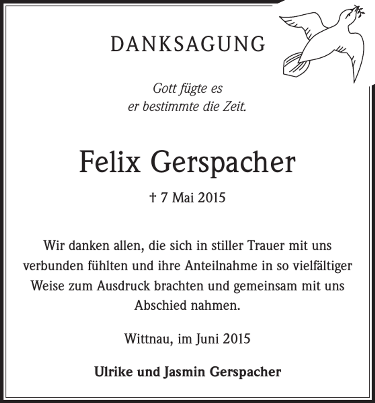 <p>DANKSAGUNG<br />Gott fügte es<br />er bestimmte die Zeit.</p><p>Felix Gerspacher<br />† 7 Mai 2015<br />Wir danken allen, die sich in stiller Trauer mit uns<br />­verbunden fühlten und ihre Anteilnahme in so vielfältiger<br />Weise zum Ausdruck brachten und gemeinsam mit uns<br />Abschied nahmen.<br />Wittnau, im Juni 2015<br />Ulrike und Jasmin Gerspacher</p>