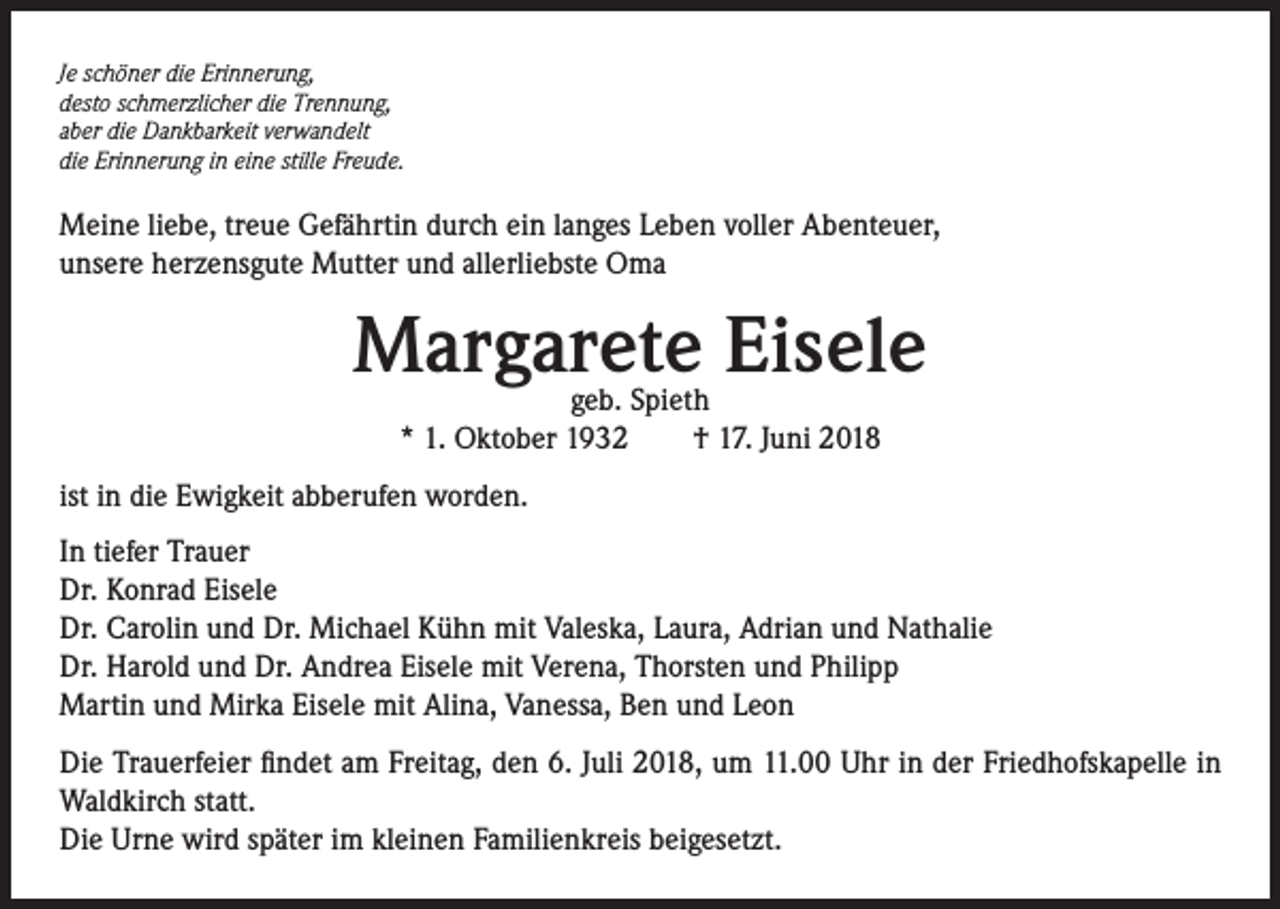<p>Je schöner die Erinnerung,<br />desto schmerzlicher die Trennung,<br />aber die Dankbarkeit verwandelt<br />die Erinnerung in eine stille Freude.</p><p>Meine liebe, treue Gefährtin durch ein langes Leben voller Abenteuer,<br />unsere herzensgute Mutter und allerliebste Oma</p><p>Margarete Eisele<br />geb. Spieth<br />* 1. Oktober 1932 † 17. Juni 2018</p><p>ist in die Ewigkeit abberufen worden.<br />In tiefer Trauer<br />Dr. Konrad Eisele<br />Dr. Carolin und Dr. Michael Kühn mit Valeska, Laura, Adrian und Nathalie<br />Dr. Harold und Dr. Andrea Eisele mit Verena, Thorsten und Philipp<br />Martin und Mirka Eisele mit Alina, Vanessa, Ben und Leon<br />Die Trauerfeier findet am Freitag, den 6. Juli 2018, um 11.00 Uhr in der Friedhofskapelle in<br />Waldkirch statt.<br />Die Urne wird später im kleinen Familienkreis beigesetzt.</p>