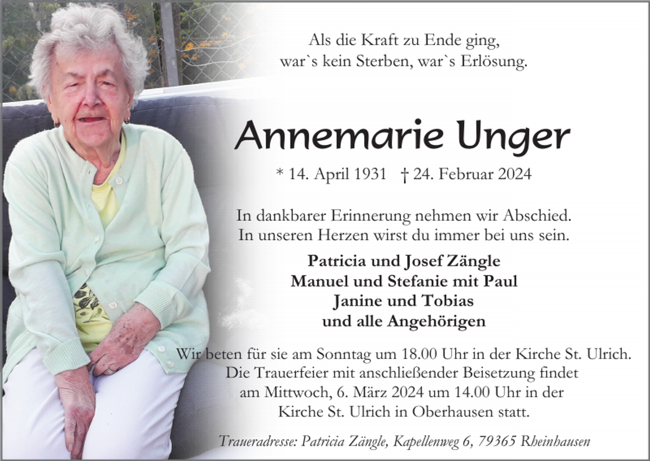 <p>Als die Kraft zu Ende ging,<br />war`s kein Sterben, war`s Erlösung.</p><p>Annemarie Unger<br />* 14. April 1931 † 24. Februar 2024<br />In dankbarer Erinnerung nehmen wir Abschied.<br />In unseren Herzen wirst du immer bei uns sein.<br />Patricia und Josef Zängle<br />Manuel und Stefanie mit Paul<br />Janine und Tobias<br />und alle Angehörigen<br />Wir beten für sie am Sonntag um 18.00 Uhr in der Kirche St. Ulrich.<br />Die Trauerfeier mit anschließender Beisetzung findet<br />am Mittwoch, 6. März 2024 um 14.00 Uhr in der<br />Kirche St. Ulrich in Oberhausen statt.<br />Traueradresse: Patricia Zängle, Kapellenweg 6, 79365 Rheinhausen</p>