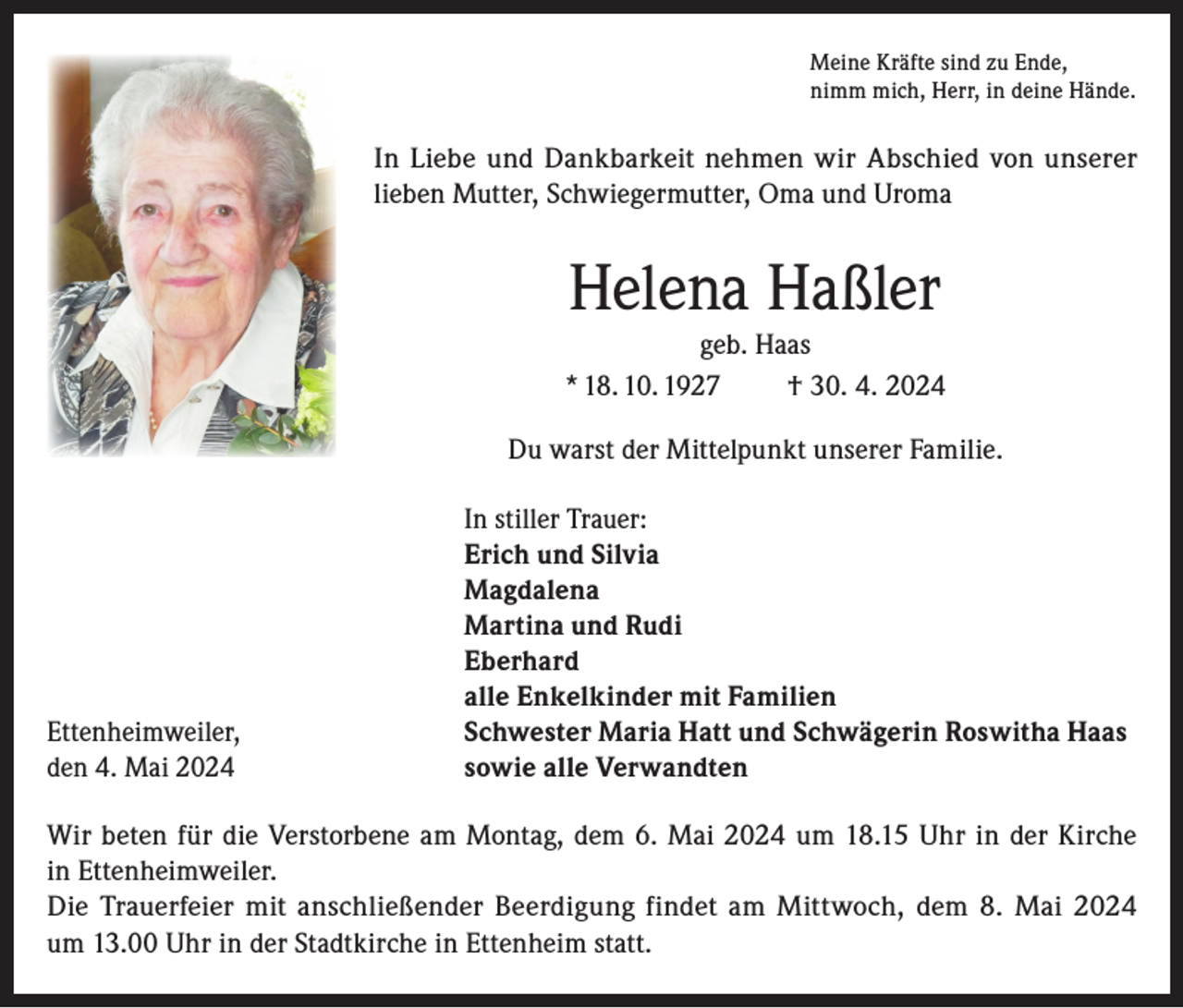 <p>Meine Kräfte sind zu Ende,<br />nimm mich, Herr, in deine Hände.</p><p>In Liebe und Dankbarkeit nehmen wir Abschied von unserer<br />lieben Mutter, Schwiegermutter, Oma und Uroma</p><p>Helena Haßler<br />geb. Haas<br />* 18. 10. 1927<br />† 30. 4. 2024<br />Du warst der Mittelpunkt unserer Familie.</p><p>In stiller Trauer:</p><p>Erich und Silvia<br />Magdalena</p><p>Martina und Rudi<br />Eberhard</p><p>alle Enkelkinder mit Familien<br />Ettenheimweiler,<br />Schwester Maria Hatt und Schwägerin Roswitha Haas<br />den 4. Mai 2024<br />sowie alle Verwandten<br />Wir beten für die Verstorbene am Montag, dem 6. Mai 2024 um 18.15 Uhr in der Kirche<br />in Ettenheimweiler.<br />Die Trauerfeier mit anschließender Beerdigung findet am Mittwoch, dem 8. Mai 2024<br />um 13.00 Uhr in der Stadtkirche in Ettenheim statt.</p>