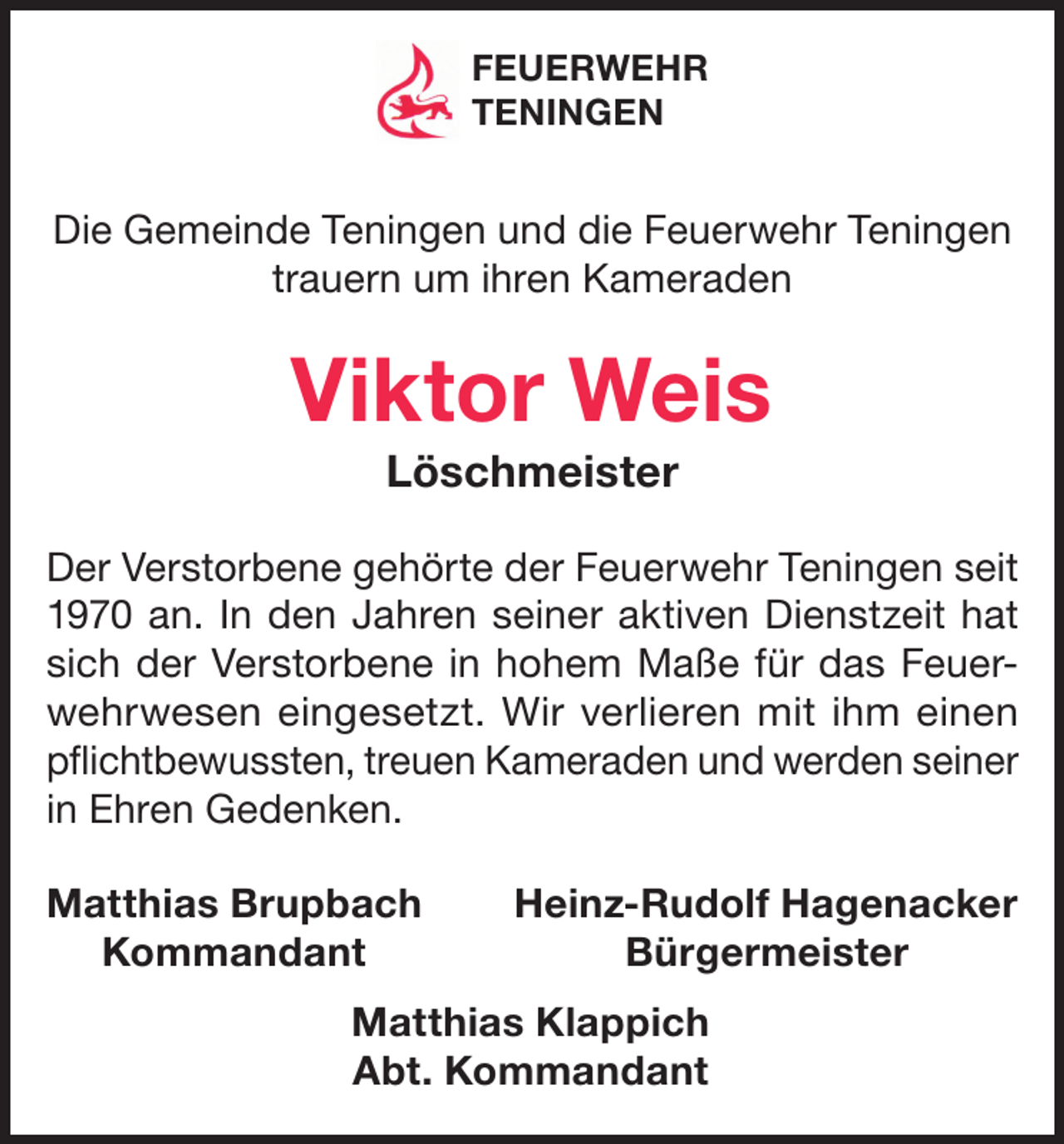 <p>FEUERWEHR<br />TENINGEN</p><p>Die Gemeinde Teningen und die Feuerwehr Teningen<br />trauern um ihren Kameraden</p><p>Viktor Weis<br />Löschmeister<br />Der Verstorbene gehörte der Feuerwehr Teningen seit<br />1970 an. In den Jahren seiner aktiven Dienstzeit hat<br />sich der Verstorbene in hohem Maße für das Feuerwehrwesen eingesetzt. Wir verlieren mit ihm einen<br />pflichtbewussten, treuen Kameraden und werden seiner<br />in Ehren Gedenken.<br />atthias Brupbach<br />M<br />Kommandant</p><p>Heinz-Rudolf Hagenacker<br />Bürgermeister</p><p>Matthias Klappich<br />Abt. Kommandant</p>