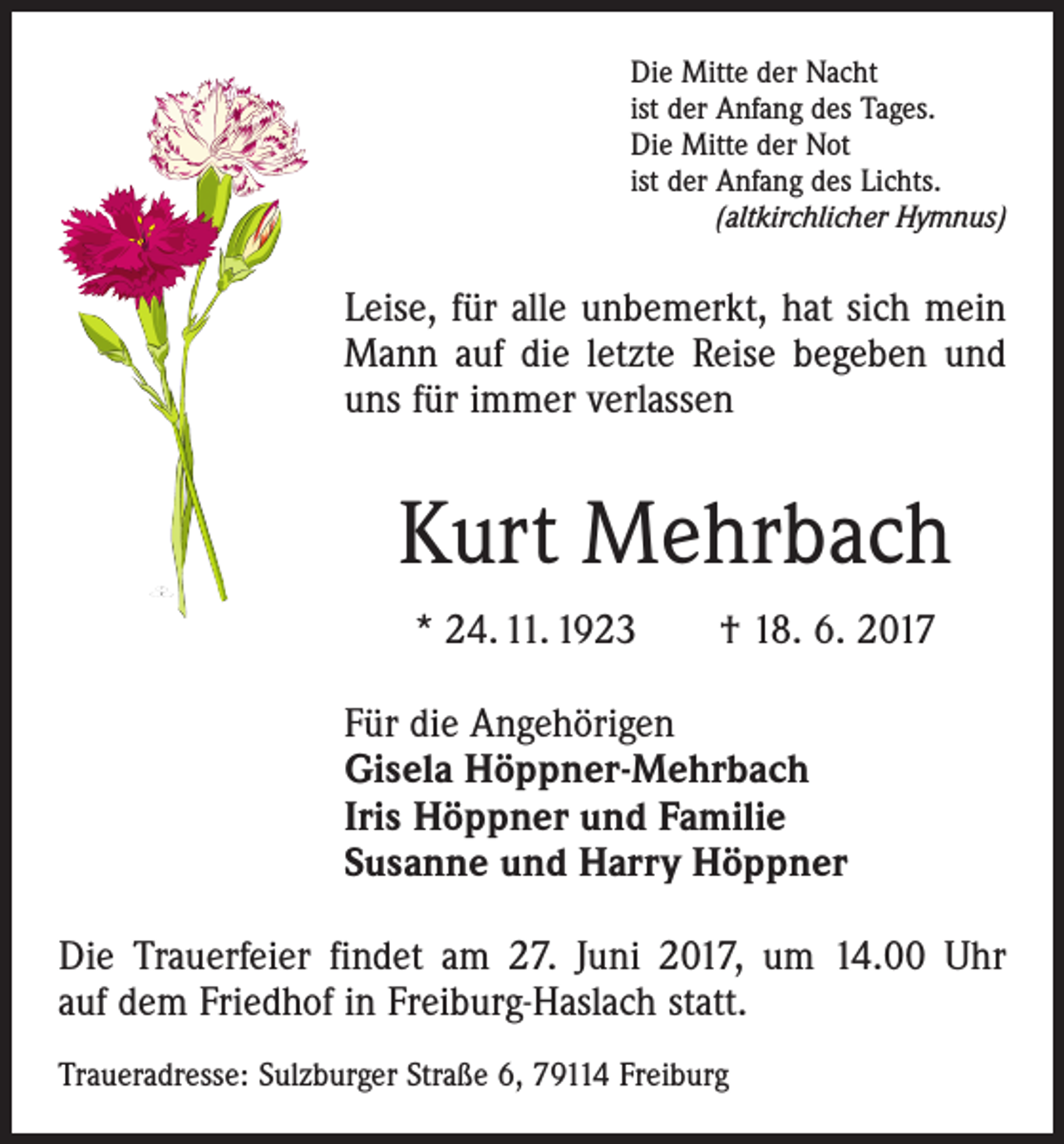 <p>Die Mitte der Nacht<br />ist der Anfang des Tages.<br />Die Mitte der Not<br />ist der Anfang des Lichts.</p><p>(altkirchlicher Hymnus)</p><p>Leise, für alle unbemerkt, hat sich mein<br />Mann auf die letzte Reise begeben und<br />uns für immer verlassen</p><p>Kurt Mehrbach<br />* 24. 11. 1923 † 18. 6. 2017<br />Für die Angehörigen<br />Gisela Höppner-Mehrbach<br />Iris Höppner und Familie<br />Susanne und Harry Höppner<br />Die Trauerfeier findet am 27. Juni 2017, um 14.00 Uhr<br />auf dem Friedhof in Freiburg-Haslach statt.<br />Traueradresse: Sulzburger Straße 6, 79114 Freiburg</p>