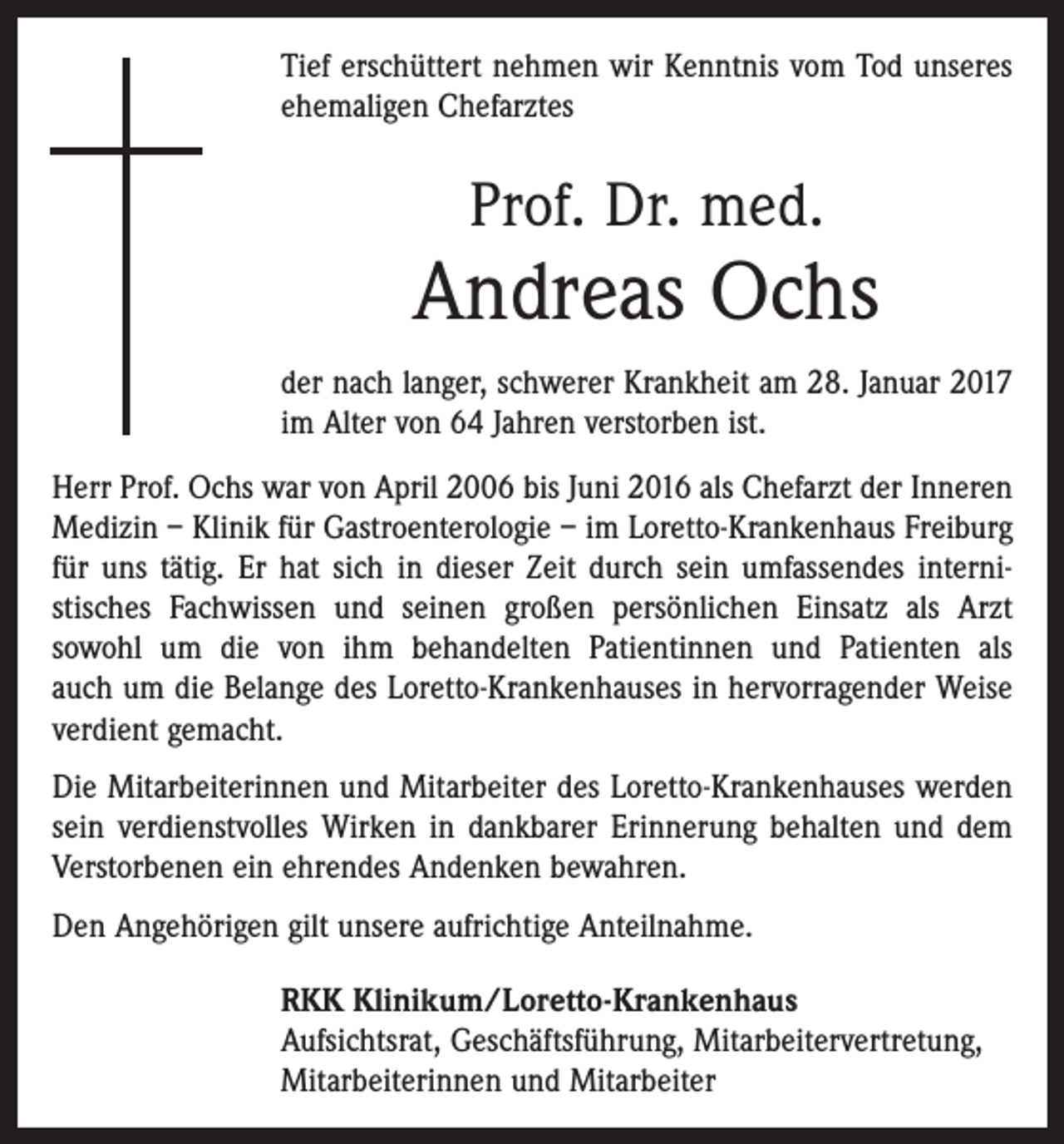 <p>Tief erschüttert nehmen wir Kenntnis vom Tod unseres<br />ehemaligen Chefarztes</p><p>Prof. Dr. med.</p><p>Andreas Ochs<br />der nach langer, schwerer Krankheit am 28. Januar 2017<br />im Alter von 64 Jahren verstorben ist.<br />Herr Prof. Ochs war von April 2006 bis Juni 2016 als Chefarzt der Inneren<br />Medizin – Klinik für Gastroenterologie – im Loretto-Krankenhaus ­Freiburg<br />für uns tätig. Er hat sich in dieser Zeit durch sein umfassendes interni­<br />stisches Fachwissen und seinen großen persönlichen Einsatz als Arzt<br />sowohl um die von ihm behandelten Patientinnen und Patienten als<br />auch um die ­Belange des Loretto-Krankenhauses in hervor­ragender Weise<br />­verdient gemacht.<br />Die Mitarbeiterinnen und Mitarbeiter des Loretto-Krankenhauses werden<br />sein verdienstvolles ­Wirken in dankbarer Erinnerung behalten und dem<br />Verstorbenen ein ehrendes Andenken bewahren.<br />Den Angehörigen gilt unsere aufrichtige Anteilnahme.<br />RKK Klinikum/Loretto-Krankenhaus<br />Aufsichtsrat, Geschäftsführung, Mitarbeitervertretung,<br />Mitarbeiterinnen und Mitarbeiter</p>