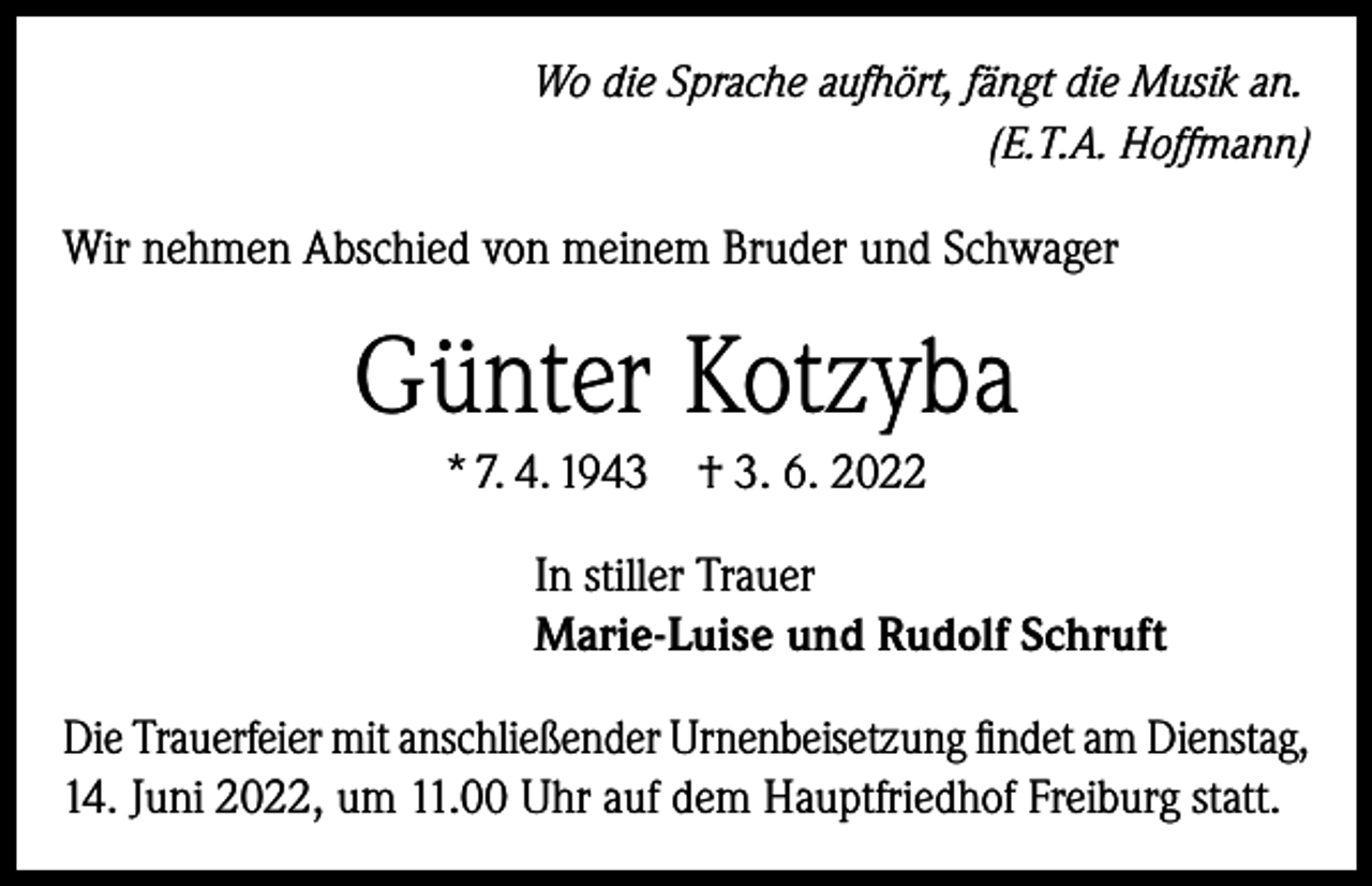 <p>Wo die Sprache aufhört, fängt die Musik an.</p><p>(E.T.A. Hoffmann)</p><p>Wir nehmen Abschied von meinem Bruder und Schwager</p><p>Günter Kotzyba<br />* 7. 4. 1943</p><p>† 3. 6. 2022</p><p>In stiller Trauer<br />Marie-Luise und Rudolf Schruft<br />Die Trauerfeier mit anschließender Urnenbeisetzung findet am Dienstag,<br />14. Juni 2022, um 11.00 Uhr auf dem Hauptfriedhof Freiburg statt.</p>