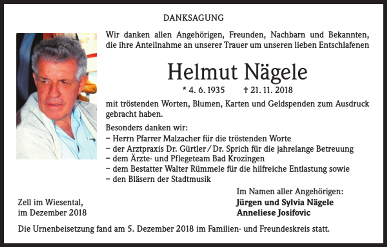 <p>DANKSAGUNG<br />Wir danken allen Angehörigen, Freunden, Nachbarn und Bekannten,<br />die ihre Anteilnahme an unserer Trauer um unseren lieben Entschlafenen</p><p>Helmut Nägele</p><p>Zell im Wiesental,<br />im Dezember 2018</p><p>* 4. 6. 1935 † 21. 11. 2018<br />mit tröstenden Worten, Blumen, Karten und Geldspenden zum Ausdruck<br />gebracht haben.<br />Besonders danken wir:<br />– Herrn Pfarrer Malzacher für die tröstenden Worte<br />– der Arztpraxis Dr. Gürtler / Dr. Sprich für die jahrelange Betreuung<br />– dem Ärzte- und Pflegeteam Bad Krozingen<br />– dem Bestatter Walter Rümmele für die hilfreiche Entlastung sowie<br />– den Bläsern der Stadtmusik<br />Im Namen aller Angehörigen:<br />Jürgen und Sylvia Nägele<br />Anneliese Josifovic</p><p>Die Urnenbeisetzung fand am 5. Dezember 2018 im Familien- und Freundeskreis statt.</p>