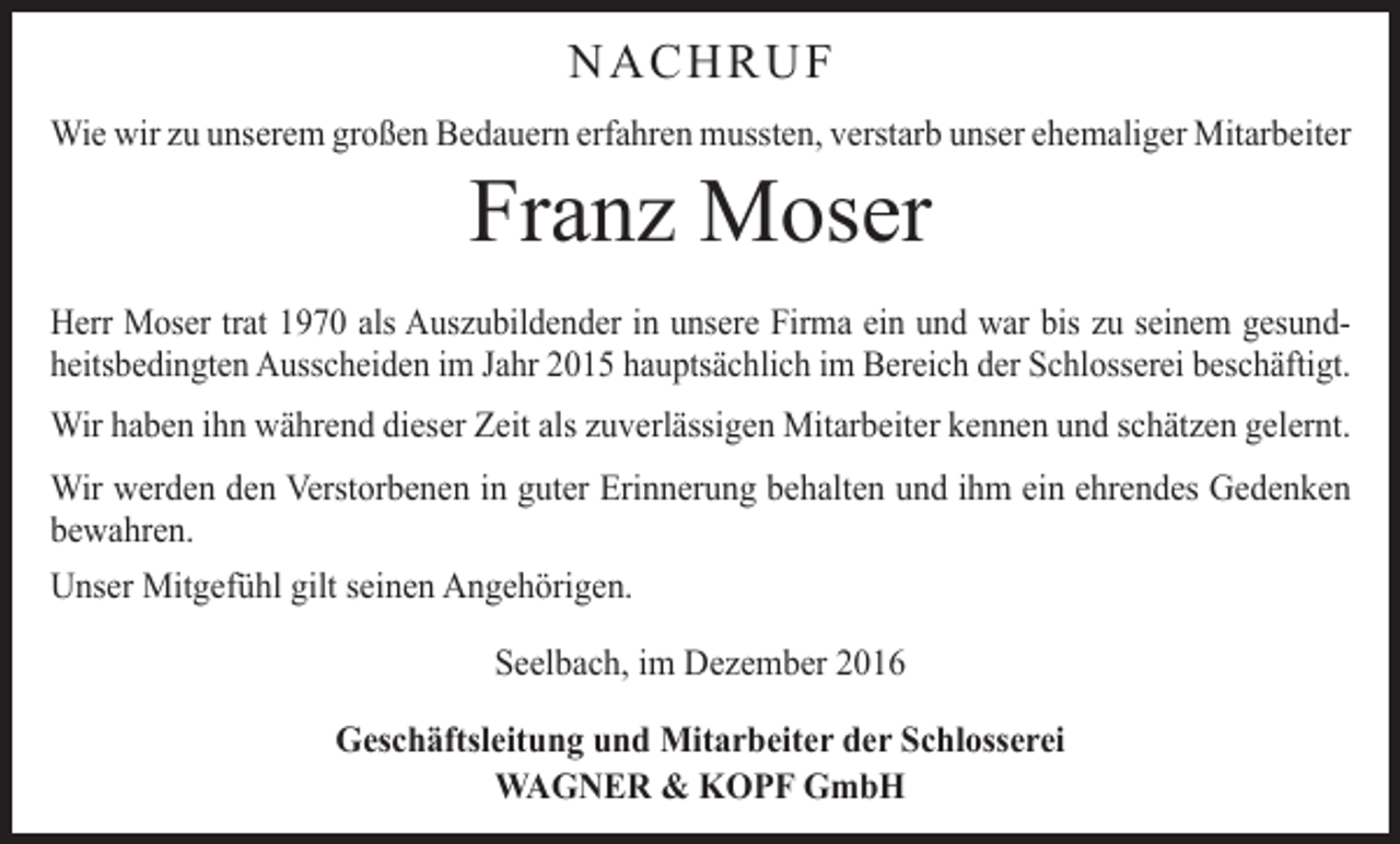 <p>NACHRUF<br />Wie wir zu unserem großen Bedauern erfahren mussten, verstarb unser ehemaliger Mitarbeiter</p><p>Franz Moser</p><p>Herr Moser trat 1970 als Auszubildender in unsere Firma ein und war bis zu s­ einem gesundheitsbedingten Ausscheiden im Jahr 2015 hauptsächlich im Bereich der Schlosserei beschäftigt.<br />Wir haben ihn während dieser Zeit als zuverlässigen Mitarbeiter kennen und schätzen gelernt.<br />Wir werden den Verstorbenen in guter Erinnerung behalten und ihm ein ehrendes Gedenken<br />bewahren.<br />Unser Mitgefühl gilt seinen Angehörigen.<br />Seelbach, im Dezember 2016<br />Geschäftsleitung und Mitarbeiter der Schlosserei<br />WAGNER &amp; KOPF GmbH</p>