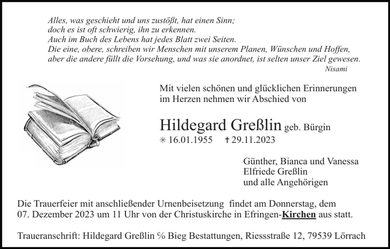 <p>Alles, was geschieht und uns zustößt, hat einen Sinn;<br />doch es ist oft schwierig, ihn zu erkennen.<br />Auch im Buch des Lebens hat jedes Blatt zwei Seiten.<br />Die eine, obere, schreiben wir Menschen mit unserem Planen, Wünschen und Hoffen,<br />aber die andere füllt die Vorsehung, und was sie anordnet, ist selten unser Ziel gewesen.<br />Nisami</p><p>Mit vielen schönen und glücklichen Erinnerungen<br />im Herzen nehmen wir Abschied von</p><p>Hildegard Greßlin geb. Bürgin<br />✳ 16.01.1955</p><p>✝ 29.11.2023</p><p>Günther, Bianca und Vanessa<br />Elfriede Greßlin<br />und alle Angehörigen<br />Die Trauerfeier mit anschließender Urnenbeisetzung findet am Donnerstag, dem<br />07. Dezember 2023 um 11 Uhr von der Christuskirche in Efringen-Kirchen aus statt.<br />Traueranschrift: Hildegard Greßlin ℅ Bieg Bestattungen, Riessstraße 12, 79539 Lörrach</p>