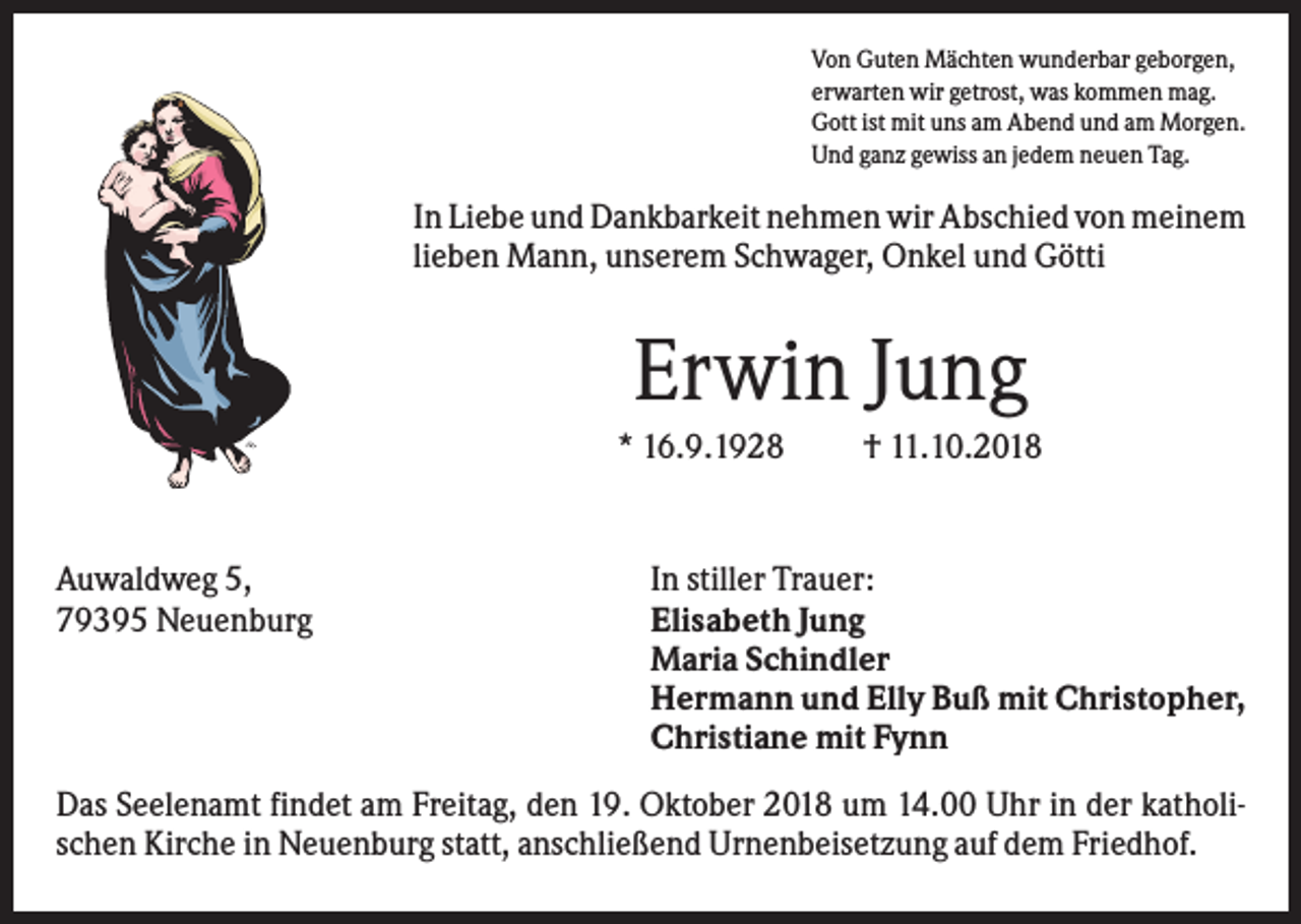 <p>Von Guten Mächten wunderbar geborgen,<br />erwarten wir getrost, was kommen mag.<br />Gott ist mit uns am Abend und am Morgen.<br />Und ganz gewiss an jedem neuen Tag.</p><p>In Liebe und Dankbarkeit nehmen wir Abschied von meinem<br />lieben Mann, unserem Schwager, Onkel und Götti</p><p>Erwin Jung<br />* 16.9.1928</p><p>Auwaldweg 5,<br />79395 Neuenburg</p><p>† 11.10.2018</p><p>In stiller Trauer:<br />Elisabeth Jung<br />Maria Schindler<br />Hermann und Elly Buß mit Christopher,<br />Christiane mit Fynn</p><p>Das Seelenamt findet am Freitag, den 19. Oktober 2018 um 14.00 Uhr in der katholischen Kirche in Neuenburg statt, anschließend Urnenbeisetzung auf dem Friedhof.</p>