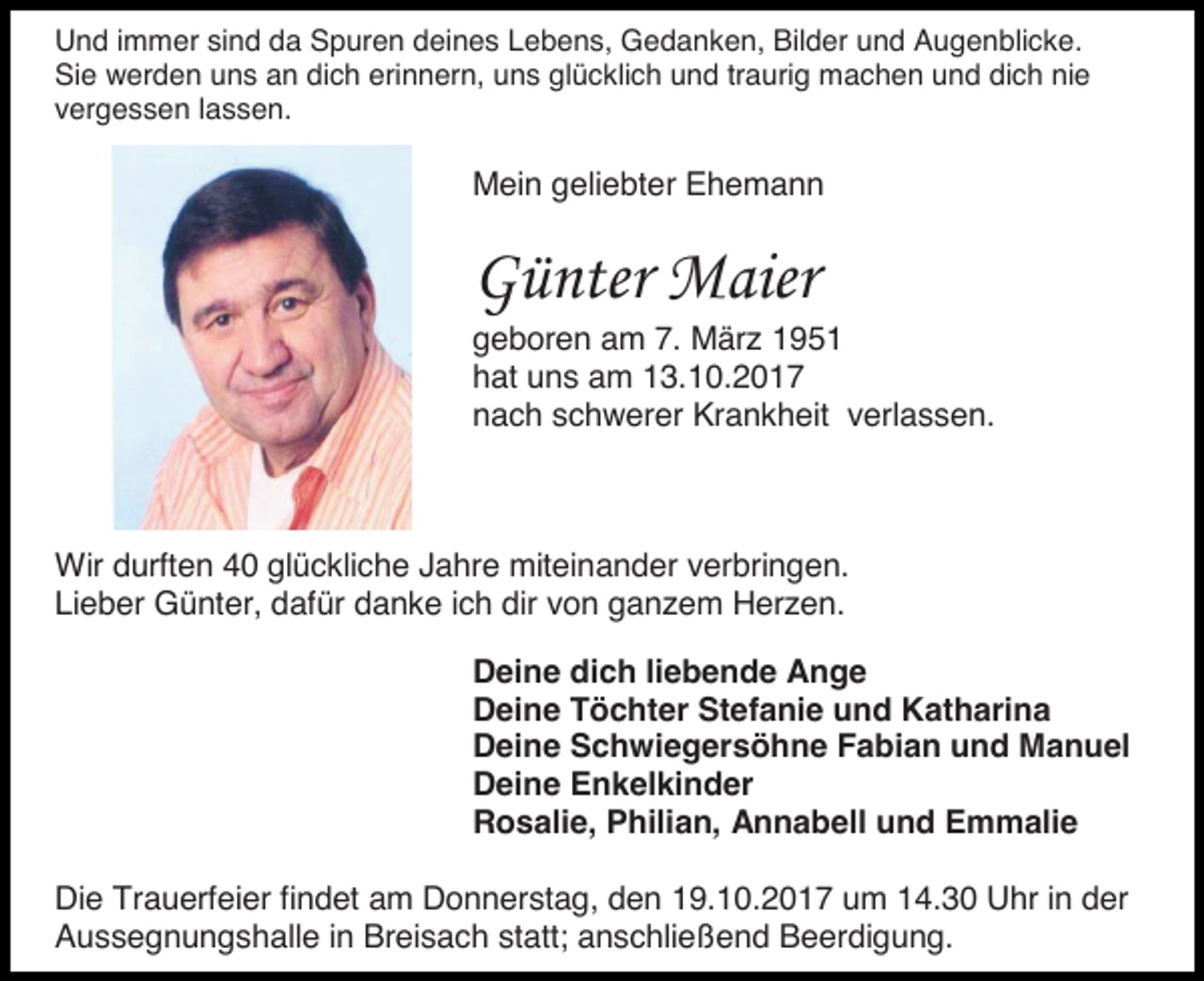 <p>Und immer sind da Spuren deines Lebens, Gedanken, Bilder und Augenblicke.<br />Sie werden uns an dich erinnern, uns glücklich und traurig machen und dich nie<br />vergessen lassen.</p><p>Mein geliebter Ehemann</p><p>Günter Maier<br />geboren am 7. März 1951<br />hat uns am 13.10.2017<br />nach schwerer Krankheit verlassen.</p><p>Wir durften 40 glückliche Jahre miteinander verbringen.<br />Lieber Günter, dafür danke ich dir von ganzem Herzen.<br />Deine dich liebende Ange<br />Deine Töchter Stefanie und Katharina<br />Deine Schwiegersöhne Fabian und Manuel<br />Deine Enkelkinder<br />Rosalie, Philian, Annabell und Emmalie<br />Die Trauerfeier findet am Donnerstag, den 19.10.2017 um 14.30 Uhr in der<br />Aussegnungshalle in Breisach statt; anschließend Beerdigung.</p>
