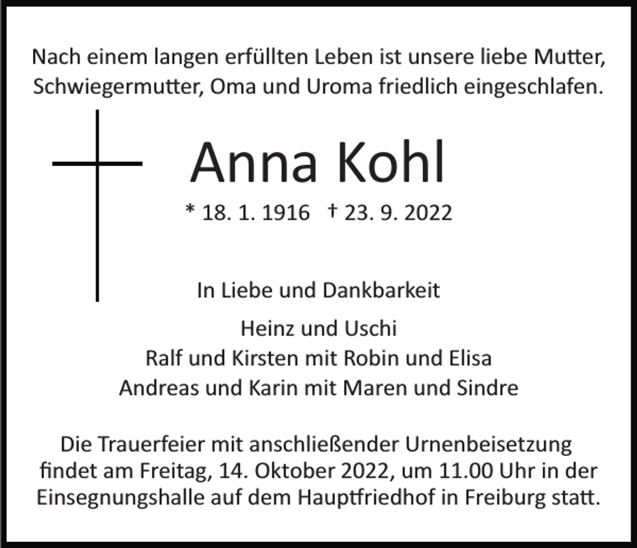 <p>Nach einem langen erfüllten Leben ist unsere liebe Mu�er,<br />Schwiegermu�er, Oma und Uroma friedlich eingeschlafen.</p><p>Anna Kohl<br />* 18. 1. 1916 † 23. 9. 2022<br />In Liebe und Dankbarkeit<br />Heinz und Uschi<br />Ralf und Kirsten mit Robin und Elisa<br />Andreas und Karin mit Maren und Sindre<br />Die Trauerfeier mit anschließender Urnenbeisetzung<br />ﬁndet am Freitag, 14. Oktober 2022, um 11.00 Uhr in der<br />Einsegnungshalle auf dem Haup�riedhof in Freiburg sta�.</p>
