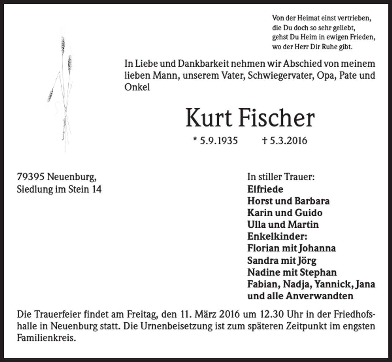 <p>Von der Heimat einst vertrieben,<br />die Du doch so sehr geliebt,<br />gehst Du Heim in ewigen Frieden,<br />wo der Herr Dir Ruhe gibt.</p><p>In Liebe und Dankbarkeit nehmen wir Abschied von meinem<br />lieben Mann, unserem Vater, Schwiegervater, Opa, Pate und<br />Onkel</p><p>Kurt Fischer<br />* 5.9.1935</p><p>79395 Neuenburg,<br />Siedlung im Stein 14</p><p>† 5.3.2016</p><p>In stiller Trauer:<br />Elfriede<br />Horst und Barbara<br />Karin und Guido<br />Ulla und Martin<br />Enkelkinder:<br />Florian mit Johanna<br />Sandra mit Jörg<br />Nadine mit Stephan<br />Fabian, Nadja, Yannick, Jana<br />und alle Anverwandten</p><p>Die Trauerfeier findet am Freitag, den 11. März 2016 um 12.30 Uhr in der Friedhofshalle in Neuenburg statt. Die Urnenbeisetzung ist zum späteren Zeitpunkt im engsten<br />Familienkreis.</p>