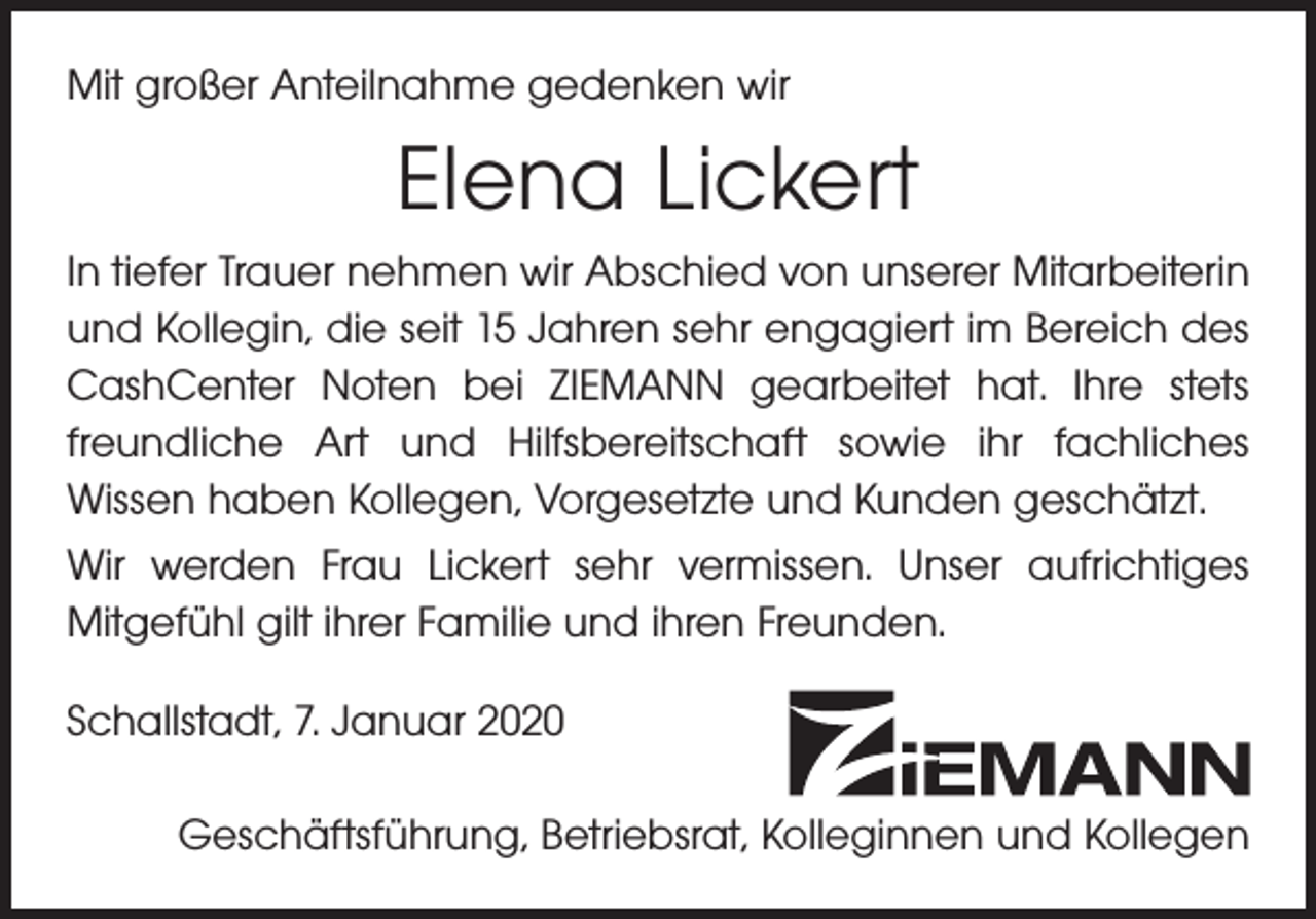 <p>Mit großer Anteilnahme gedenken wir</p><p>Elena Lickert<br />In tiefer Trauer nehmen wir Abschied von unserer Mitarbeiterin<br />und Kollegin, die seit 15 Jahren sehr engagiert im Bereich des<br />CashCenter Noten bei ZIEMANN gearbeitet hat. Ihre stets<br />freundliche Art und Hilfsbereitschaft sowie ihr fachliches<br />Wissen haben Kollegen, Vorgesetzte und Kunden geschätzt.<br />Wir werden Frau Lickert sehr vermissen. Unser aufrichtiges<br />Mitgefühl gilt ihrer Familie und ihren Freunden.<br />Schallstadt, 7. Januar 2020<br />Geschäftsführung, Betriebsrat, Kolleginnen und Kollegen</p>