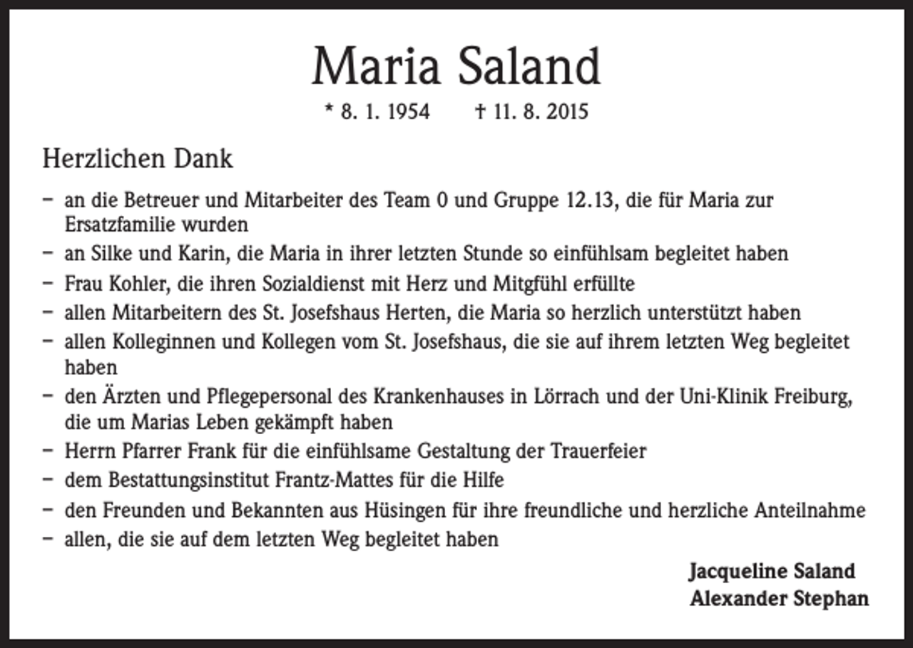 <p>Maria Saland<br />* 8. 1. 1954 † 11. 8. 2015</p><p>Herzlichen Dank<br />– an die Betreuer und Mitarbeiter des Team 0 und Gruppe 12.13, die für Maria zur<br />­Ersatz­familie wurden<br />– an Silke und Karin, die Maria in ihrer letzten Stunde so einfühlsam begleitet haben<br />– Frau Kohler, die ihren Sozialdienst mit Herz und Mitgfühl erfüllte<br />– allen Mitarbeitern des St. Josefshaus Herten, die Maria so herzlich unterstützt haben<br />– allen Kolleginnen und Kollegen vom St. Josefshaus, die sie auf ihrem letzten Weg begleitet<br />haben<br />– den Ärzten und Pflegepersonal des Krankenhauses in Lörrach und der Uni-Klinik Freiburg,<br />die um Marias Leben gekämpft haben<br />– Herrn Pfarrer Frank für die einfühlsame Gestaltung der Trauerfeier<br />– dem Bestattungsinstitut Frantz-Mattes für die Hilfe<br />– den Freunden und Bekannten aus Hüsingen für ihre freundliche und herzliche Anteilnahme<br />– allen, die sie auf dem letzten Weg begleitet haben<br />Jacqueline Saland<br />Alexander Stephan</p>