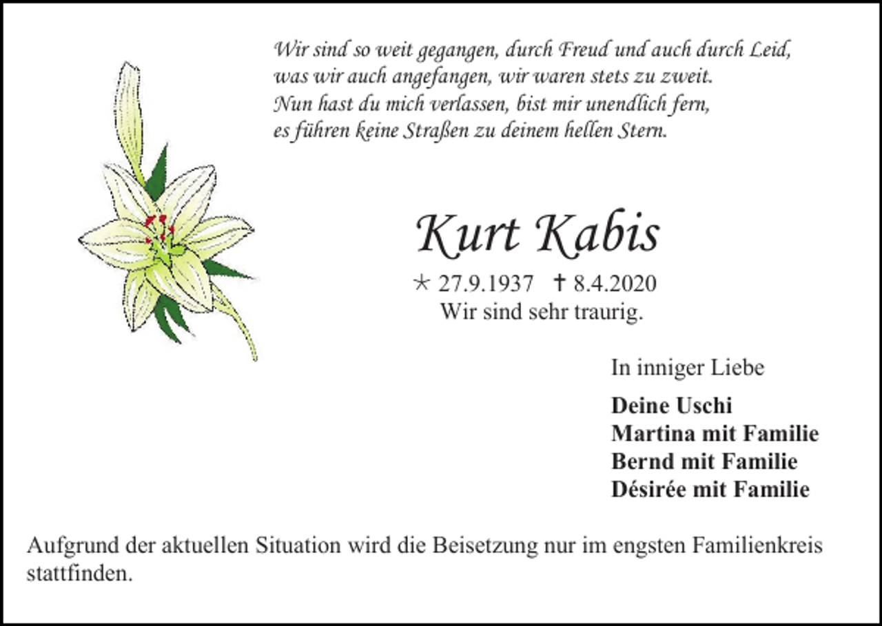 <p>Wir sind so weit gegangen, durch Freud und auch durch Leid,<br />was wir auch angefangen, wir waren stets zu zweit.<br />Nun hast du mich verlassen, bist mir unendlich fern,<br />es führen keine Straßen zu deinem hellen Stern.</p><p>Kurt Kabis<br /> 27.9.1937  8.4.2020<br />Wir sind sehr traurig.<br />In inniger Liebe<br />Deine Uschi<br />Martina mit Familie<br />Bernd mit Familie<br />Désirée mit Familie<br />Aufgrund der aktuellen Situation wird die Beisetzung nur im engsten Familienkreis<br />stattfinden.</p>