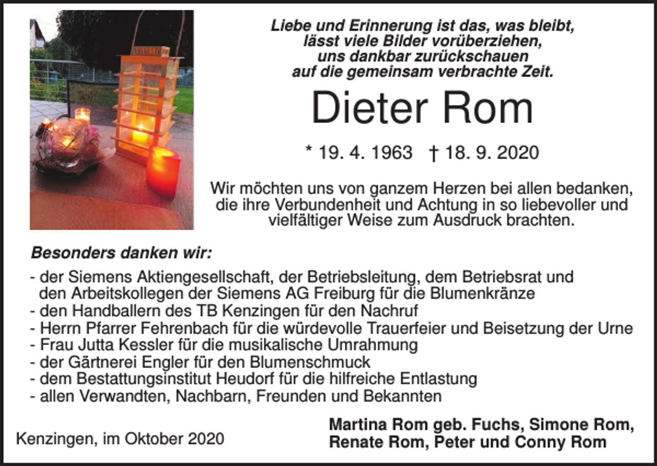 <p>Liebe und Erinnerung ist das, was bleibt,<br />lässt viele Bilder vorüberziehen,<br />uns dankbar zurückschauen<br />auf die gemeinsam verbrachte Zeit.</p><p>Dieter Rom<br />* 19. 4. 1963 † 18. 9. 2020<br />Wir möchten uns von ganzem Herzen bei allen bedanken,<br />die ihre Verbundenheit und Achtung in so liebevoller und<br />vielfältiger Weise zum Ausdruck brachten.<br />Besonders danken wir:<br />- der Siemens Aktiengesellschaft, der Betriebsleitung, dem Betriebsrat und<br />den Arbeitskollegen der Siemens AG Freiburg für die Blumenkränze<br />- den Handballern des TB Kenzingen für den Nachruf<br />- Herrn Pfarrer Fehrenbach für die würdevolle Trauerfeier und Beisetzung der Urne<br />- Frau Jutta Kessler für die musikalische Umrahmung<br />- der Gärtnerei Engler für den Blumenschmuck<br />- dem Bestattungsinstitut Heudorf für die hilfreiche Entlastung<br />- allen Verwandten, Nachbarn, Freunden und Bekannten<br />Kenzingen, im Oktober 2020</p><p>Martina Rom geb. Fuchs, Simone Rom,<br />Renate Rom, Peter und Conny Rom</p>