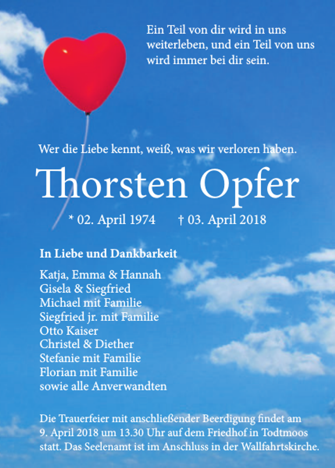 <p>Ei n Teil<br />Ein<br />Teil vvon<br />o n dir<br />dir wird<br />wir d iin<br />n uuns<br />ns<br />wweiterleben,<br />eit erl e b e n, uund<br />n d eiein<br />n Teil<br />Teilvvon<br />o n uuns<br />ns<br />wird<br />wir<br />d i immer<br />m m er bbei<br />ei dir<br />dirssein.<br />ei n.</p><p>Werdidie<br />Wer<br />e LiLiebe<br />e b e k ekennt,<br />n nt, wweiß,<br />ei ß, wwas<br />as wir<br />wirv erl<br />verloren<br />or e n h ahaben.<br />b e n.</p><p>ThThorsten<br />orst e n O Opfer<br />pf er<br />** 02.<br />0 2. April<br />A pril</p><p>†† 03.<br />0 3. April<br />A pril</p><p>IInn Liebe<br />Li e b e und<br />u n d Dankbarkeit<br />D a n k b ar k eit<br />KKatja,<br />atj a, EEmma<br />m ma &amp;<br />&amp; Hannah<br />Ha n na h<br />Gisela<br />Gis<br />el a &amp;&amp;SiSiegfried<br />e gfri e d<br />Michael<br />mitF Familie<br />Mi<br />c h a el mit<br />a mili e<br />Siegfried<br />jr. mit<br />Si<br />e gfri e d jr.<br />mit Familie<br />F a mili e<br />Otto<br />Ott<br />o KKaiser<br />ais er<br />CChristel<br />hrist el &amp;<br />&amp; Diether<br />Di et h er<br />Stefanie<br />St<br />ef a ni e mit<br />mit Familie<br />F a mili e<br />Florian<br />Fl<br />ori a n mit<br />mit FFamilie<br />a mili e<br />ssowie<br />o wi e alle<br />all e Anverwandten<br />A n v er w a n dt e n<br />Di e TrTrauerfeier<br />Die<br />a u erf ei er mit<br />mit aanschließender<br />ns c hli e ß e n d er BBeerdigung<br />e er di g u n g ﬁfindet<br />n d et a am<br />m<br />9. April<br />9.<br />A pril 22018<br />0 1 8 um<br />u m 113.30<br />3. 3 0 Uhr<br />U hr aauf<br />uf dem<br />d e m Friedhof<br />Fri e d h of iin<br />n Todtmoos<br />T o dt m o os<br />st<br />att. Das<br />D as Seelenamt<br />S e el e n a mt ist<br />A ns c hl uss iinn der<br />d er Wallfahrtskirche.<br />Wallf a hrts kir c h e.<br />statt.<br />ist iimm Anschluss</p>