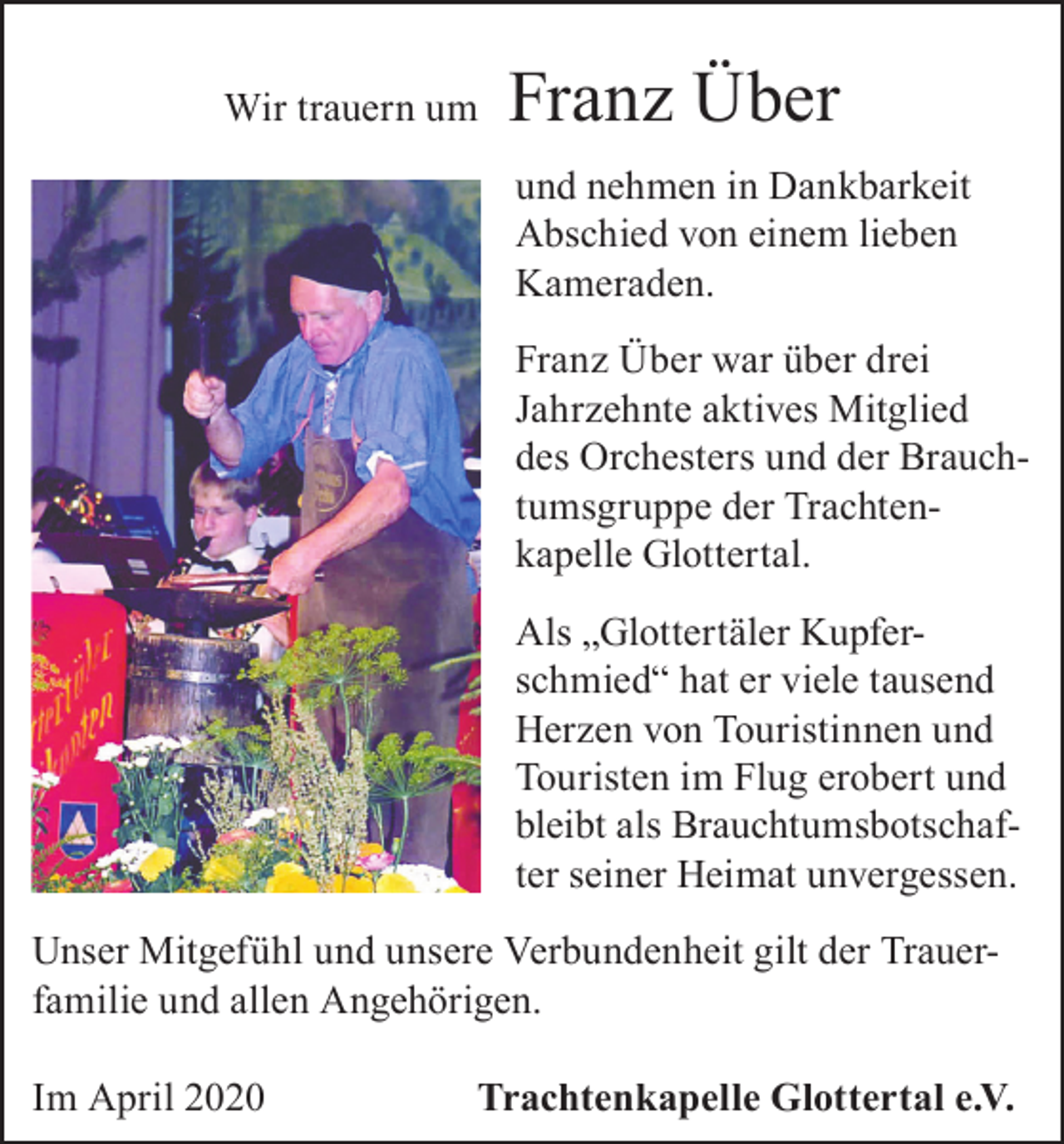 <p>Wir trauern um</p><p>Franz Über<br />und nehmen in Dankbarkeit<br />Abschied von einem lieben<br />Kameraden.<br />Franz Über war über drei<br />Jahrzehnte aktives Mitglied<br />des Orchesters und der Brauchtumsgruppe der Trachtenkapelle Glottertal.<br />Als „Glottertäler Kupferschmied“ hat er viele tausend<br />Herzen von Touristinnen und<br />Touristen im Flug erobert und<br />bleibt als Brauchtumsbotschafter seiner Heimat unvergessen.</p><p>Unser Mitgefühl und unsere Verbundenheit gilt der Trauerfamilie und allen Angehörigen.<br />Im April 2020</p><p>Trachtenkapelle Glottertal e.V.</p>