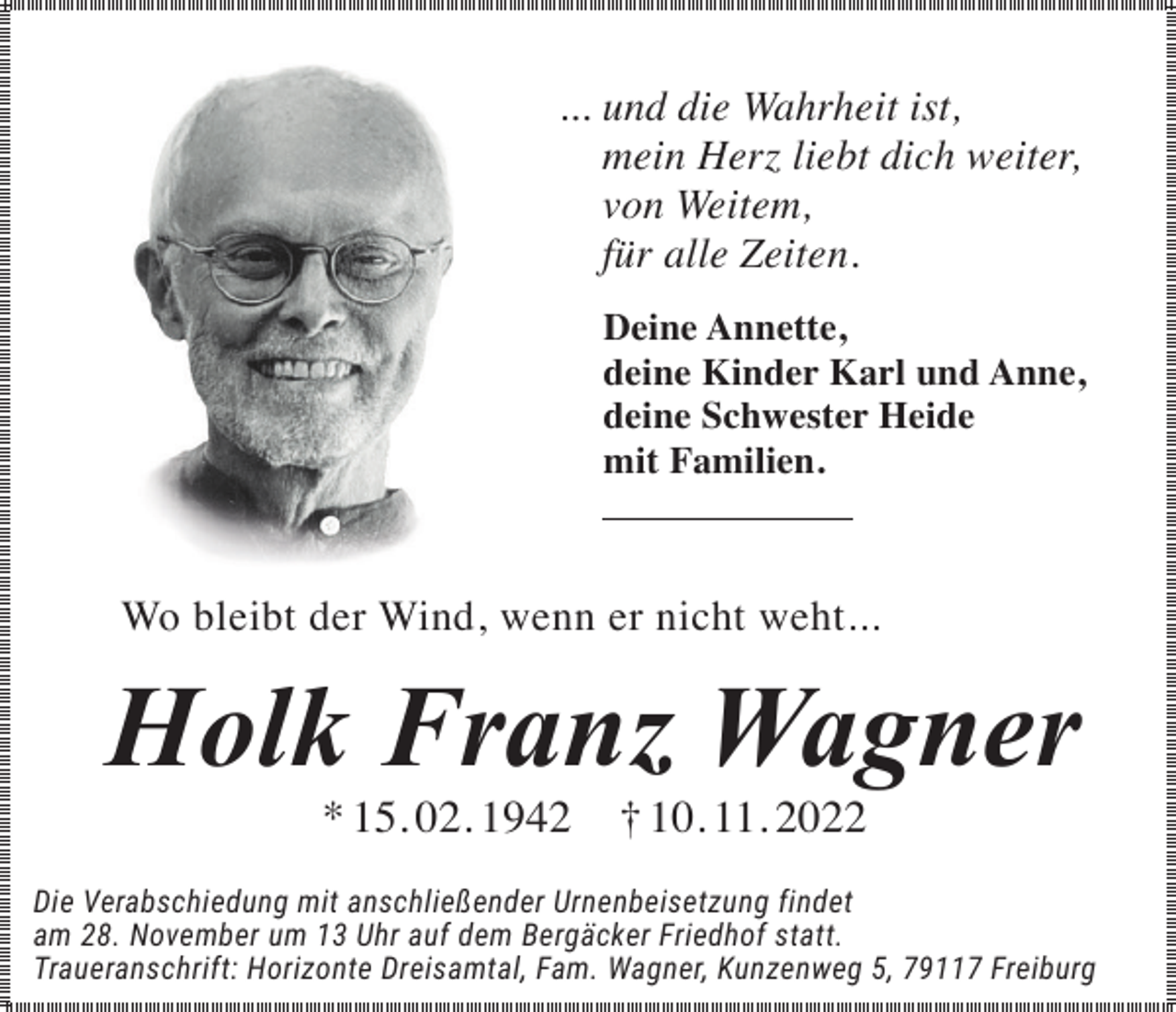 <p>... und die Wahrheit ist,<br />mein Herz liebt dich weiter,<br />von Weitem,<br />für alle Zeiten.<br />Deine Annette,<br />deine Kinder Karl und Anne,<br />deine Schwester Heide<br />mit Familien.</p><p>Wo bleibt der Wind, wenn er nicht weht...</p><p>Holk Franz Wagner<br />* 15. 02. 1942</p><p>† 10. 11. 2022</p><p>Die Verabschiedung mit anschließender Urnenbeisetzung findet<br />am 28. November um 13 Uhr auf dem Bergäcker Friedhof statt.<br />Traueranschrift: Horizonte Dreisamtal, Fam. Wagner, Kunzenweg 5, 79117 Freiburg</p>
