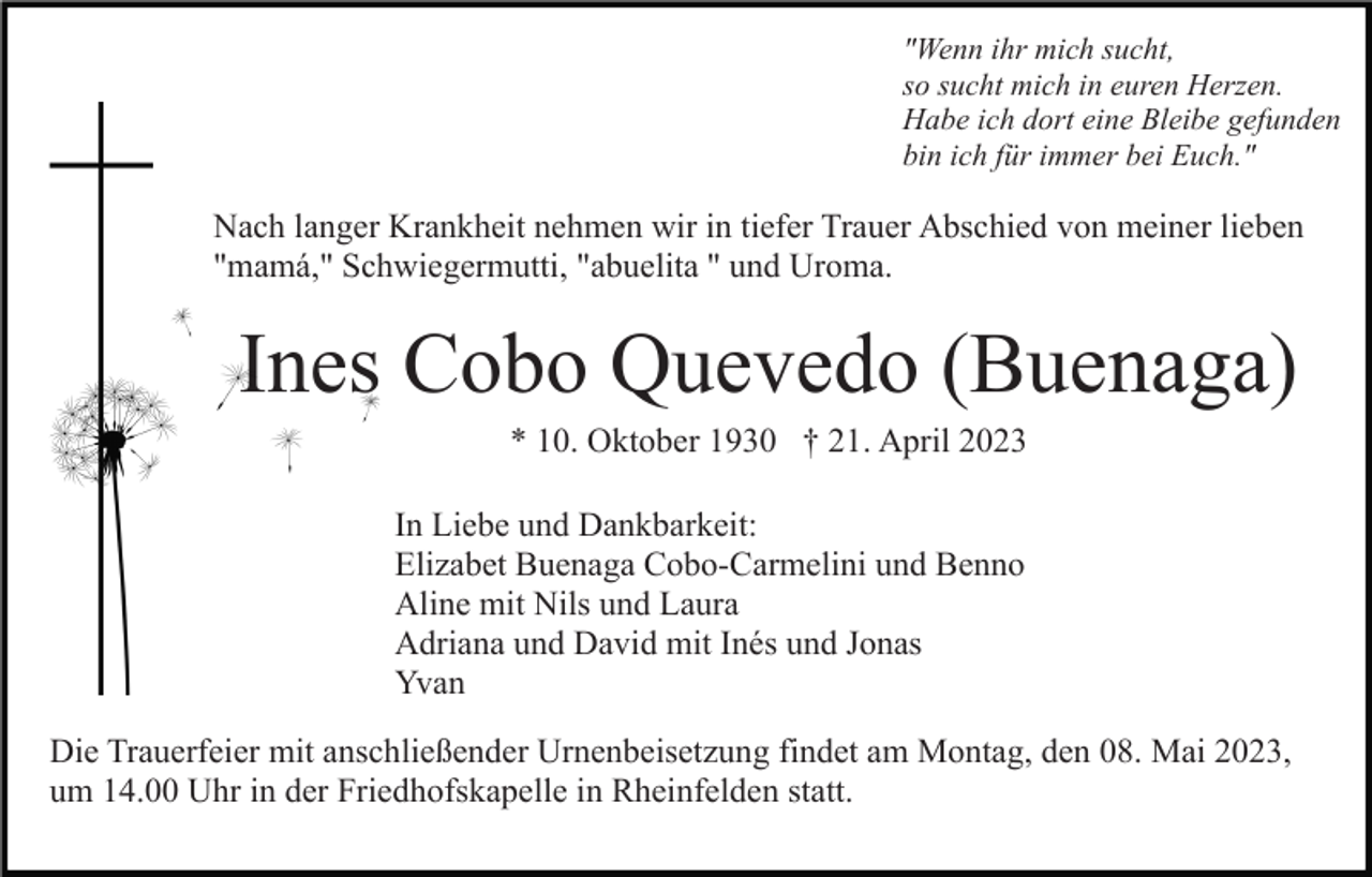 <p>"Wenn ihr mich sucht,<br />so sucht mich in euren Herzen.<br />Habe ich dort eine Bleibe gefunden<br />bin ich für immer bei Euch."</p><p>Nach langer Krankheit nehmen wir in tiefer Trauer Abschied von meiner lieben<br />"mamá," Schwiegermutti, "abuelita " und Uroma.</p><p>Ines Cobo Quevedo (Buenaga)<br />* 10. Oktober 1930 † 21. April 2023<br />In Liebe und Dankbarkeit:<br />Elizabet Buenaga Cobo-Carmelini und Benno<br />Aline mit Nils und Laura<br />Adriana und David mit Inés und Jonas<br />Yvan<br />Die Trauerfeier mit anschließender Urnenbeisetzung findet am Montag, den 08. Mai 2023,<br />um 14.00 Uhr in der Friedhofskapelle in Rheinfelden statt.</p>