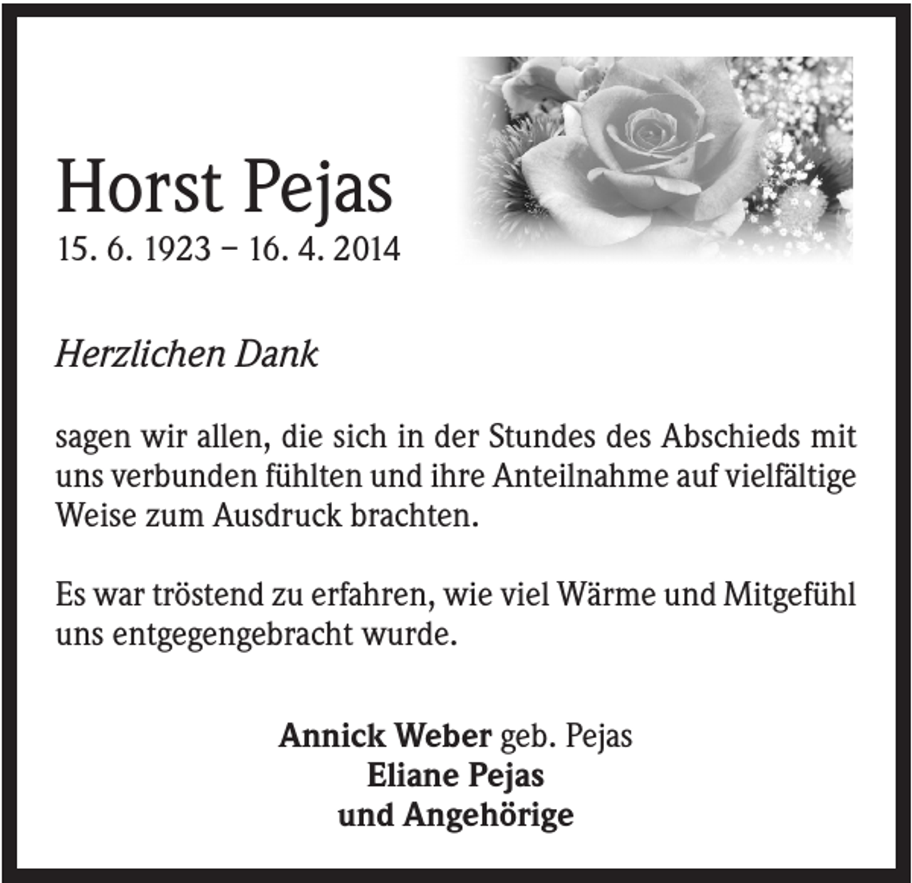 <p>Horst Pejas<br />15. 6. 1923 – 16. 4. 2014</p><p>Herzlichen Dank<br />sagen wir allen, die sich in der Stundes des Abschieds mit<br />uns verbunden fühlten und ihre Anteilnahme auf vielfältige<br />Weise zum Ausdruck brachten.<br />Es war tröstend zu erfahren, wie viel Wärme und Mitgefühl<br />uns entgegengebracht wurde.<br />Annick Weber geb. Pejas<br />Eliane Pejas<br />und Angehörige</p>