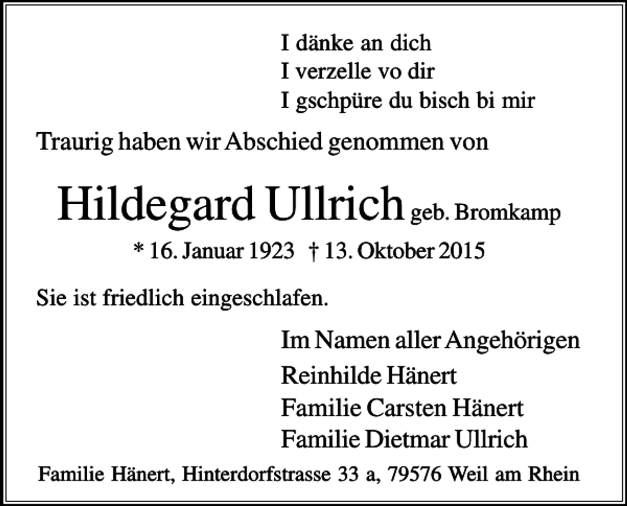 <p>I dänke an dich<br />I verzelle vo dir<br />I gschpüre du bisch bi mir</p><p>Traurig haben wir Abschied genommen von</p><p>Hildegard Ullrich geb. Bromkamp<br />* 16. Januar 1923 † 13. Oktober 2015<br />Sie ist friedlich eingeschlafen.</p><p>Im Namen aller Angehörigen<br />Reinhilde Hänert<br />Familie Carsten Hänert<br />Familie Dietmar Ullrich<br />Familie Hänert, Hinterdorfstrasse 33 a, 79576 Weil am Rhein</p>