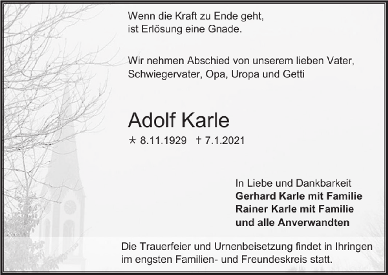 <p>Wenn die Kraft zu Ende geht,<br />ist Erlösung eine Gnade.<br />Wir nehmen Abschied von unserem lieben Vater,<br />Schwiegervater, Opa, Uropa und Getti</p><p>Adolf Karle<br /> 8.11.1929  7.1.2021</p><p>In Liebe und Dankbarkeit<br />Gerhard Karle mit Familie<br />Rainer Karle mit Familie<br />und alle Anverwandten<br />Die Trauerfeier und Urnenbeisetzung findet in Ihringen<br />im engsten Familien- und Freundeskreis statt.</p>