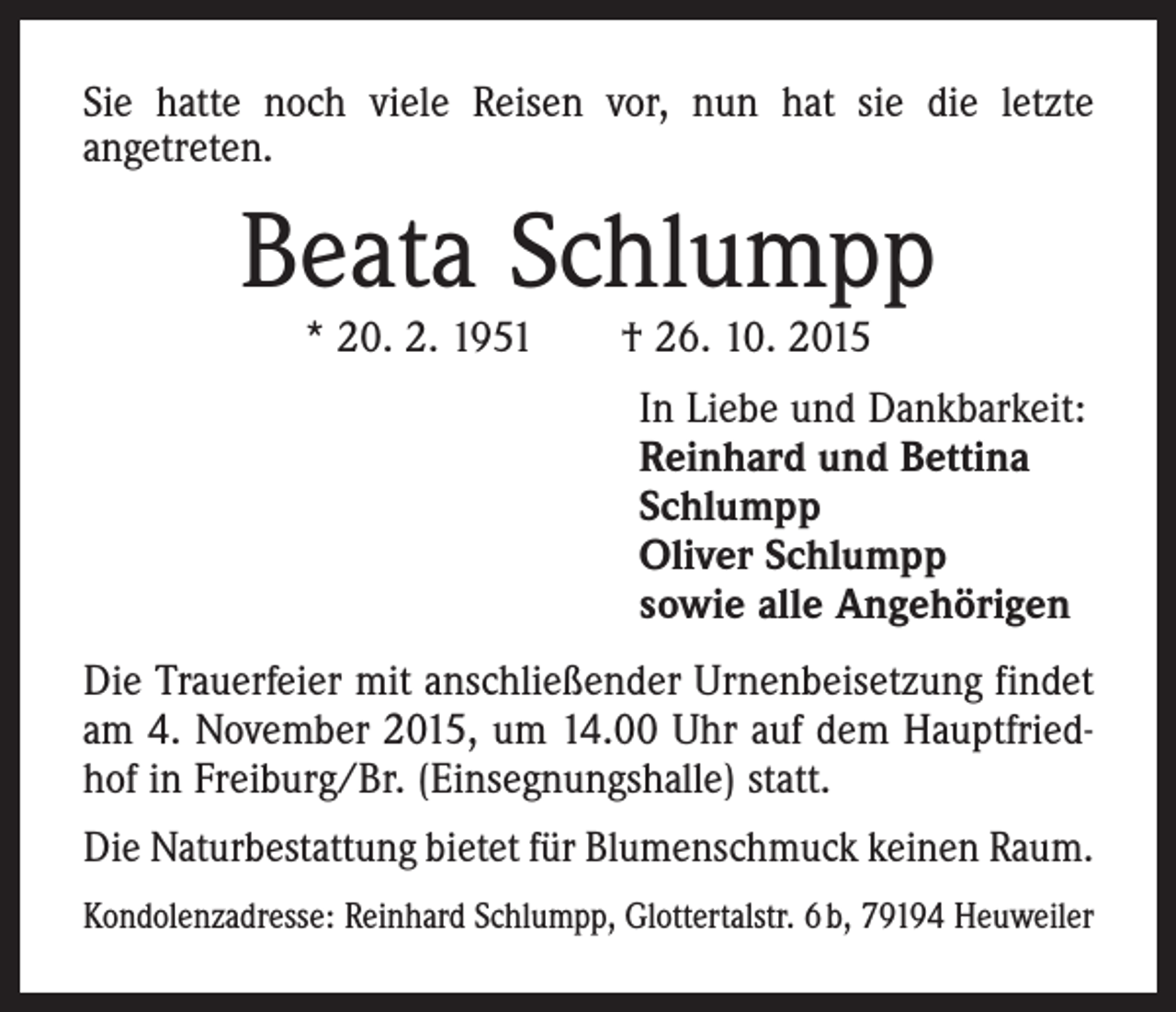 <p>Sie hatte noch viele Reisen vor, nun hat sie die letzte<br />angetreten.</p><p>Beata Schlumpp<br />* 20. 2. 1951 † 26. 10. 2015</p><p>In Liebe und Dankbarkeit:<br />Reinhard und Bettina<br />Schlumpp<br />Oliver Schlumpp<br />sowie alle Angehörigen<br />Die Trauerfeier mit anschließender Urnenbeisetzung findet<br />am 4. November 2015, um 14.00 Uhr auf dem Hauptfriedhof in Freiburg/Br. (Einsegnungshalle) statt.<br />Die Natur­bestattung bietet für Blumenschmuck keinen Raum.<br />Kondolenzadresse: Reinhard Schlumpp, Glottertalstr. 6 b, 79194 Heuweiler</p>