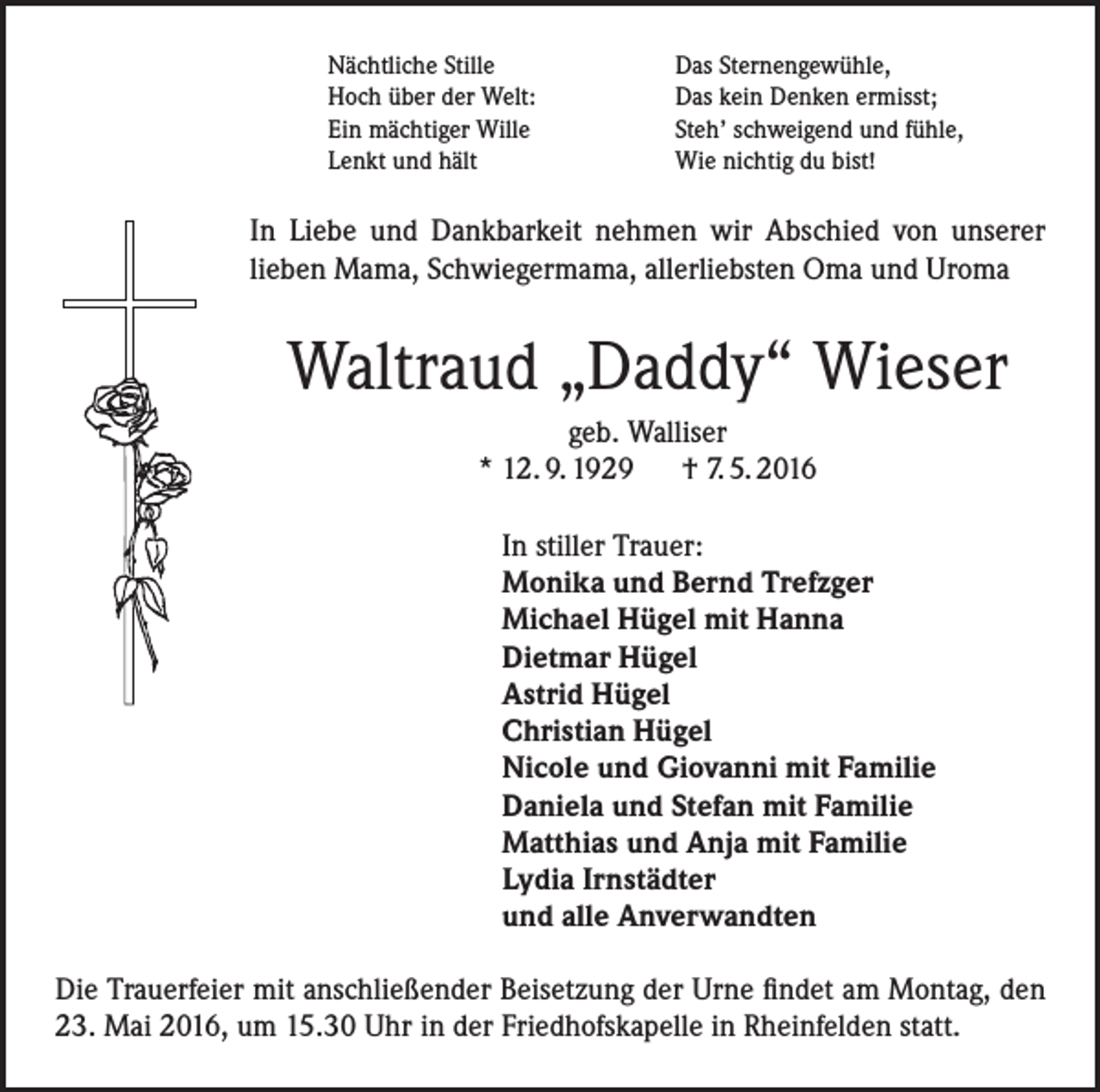 <p>Nächtliche Stille<br />Hoch über der Welt:<br />Ein mächtiger Wille<br />Lenkt und hält</p><p>Das Sternengewühle,<br />Das kein Denken ermisst;<br />Steh’ schweigend und fühle,<br />Wie nichtig du bist!</p><p>In Liebe und Dankbarkeit nehmen wir Abschied von unserer<br />lieben Mama, Schwiegermama, allerliebsten Oma und Uroma</p><p>Waltraud „Daddy“ Wieser<br />geb. Walliser<br />* 12. 9. 1929 † 7. 5. 2016<br />In stiller Trauer:<br />Monika und Bernd Trefzger<br />Michael Hügel mit Hanna<br />Dietmar Hügel<br />Astrid Hügel<br />Christian Hügel<br />Nicole und Giovanni mit Familie<br />Daniela und Stefan mit Familie<br />Matthias und Anja mit Familie<br />Lydia Irnstädter<br />und alle Anverwandten<br />Die Trauerfeier mit anschließender Beisetzung der Urne findet am Montag, den<br />23. Mai 2016, um 15.30 Uhr in der Friedhofskapelle in Rheinfelden statt.</p>