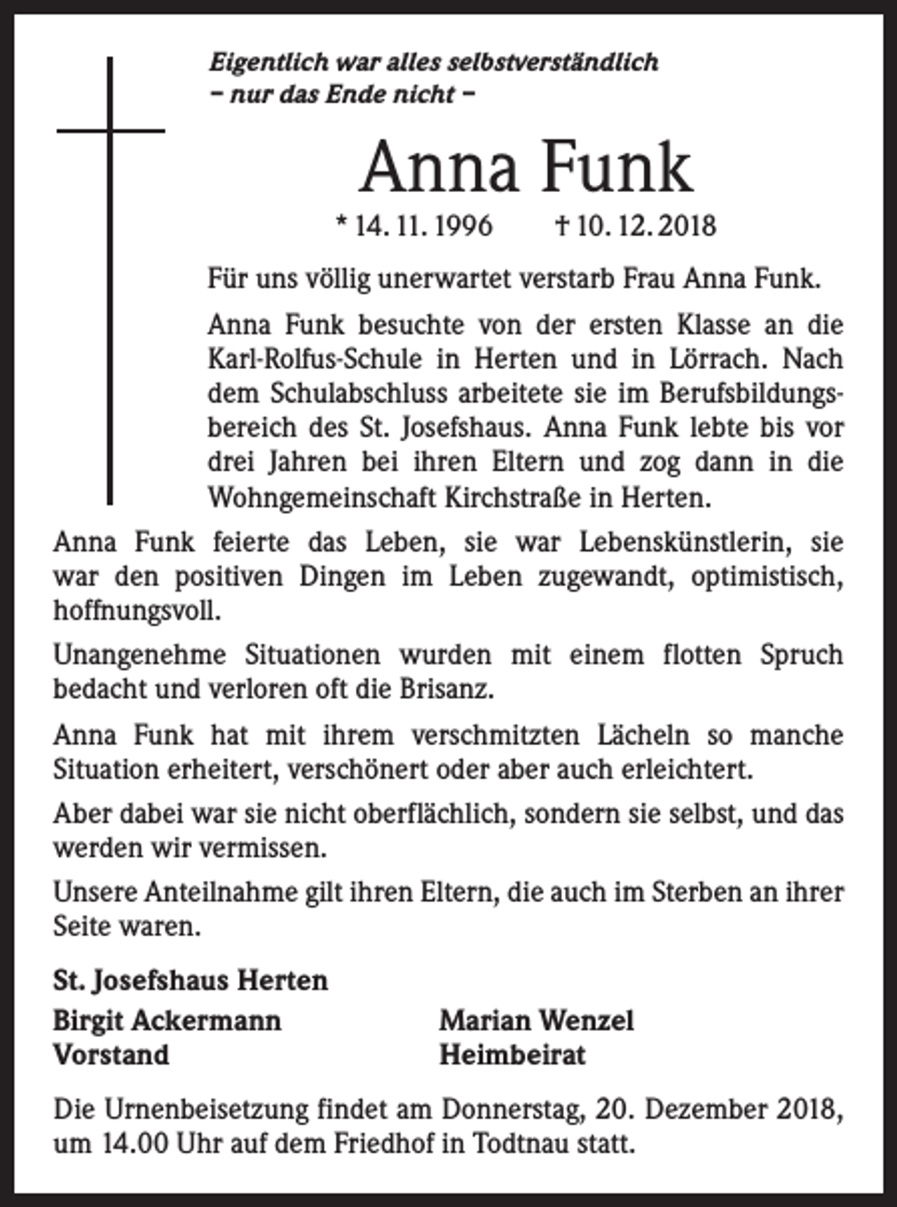 <p>Eigentlich war alles selbstverständlich<br />– nur das Ende nicht –</p><p>Anna Funk</p><p>* 14. 11. 1996 † 10. 12. 2018<br />Für uns völlig unerwartet verstarb Frau Anna Funk.<br />Anna Funk besuchte von der ersten Klasse an die<br />Karl-Rolfus-Schule in Herten und in Lörrach. Nach<br />dem Schulabschluss arbeitete sie im Berufsbildungsbereich des St. Josefshaus. Anna Funk lebte bis vor<br />drei Jahren bei ihren Eltern und zog dann in die<br />Wohngemeinschaft Kirchstraße in Herten.<br />Anna Funk feierte das Leben, sie war Lebenskünstlerin, sie<br />war den positiven Dingen im Leben zugewandt, optimistisch,<br />­hoffnungsvoll.<br />Unangenehme Situationen wurden mit einem flotten Spruch<br />­bedacht und verloren oft die Brisanz.<br />Anna Funk hat mit ihrem verschmitzten Lächeln so manche<br />­Situation erheitert, verschönert oder aber auch erleichtert.<br />Aber dabei war sie nicht oberflächlich, sondern sie selbst, und das<br />werden wir vermissen.<br />Unsere Anteilnahme gilt ihren Eltern, die auch im Sterben an ihrer<br />Seite waren.<br />St. Josefshaus Herten<br />Birgit Ackermann<br />Vorstand</p><p>Marian Wenzel<br />Heimbeirat</p><p>Die Urnenbeisetzung findet am Donnerstag, 20. Dezember 2018,<br />um 14.00 Uhr auf dem Friedhof in Todtnau statt.</p>