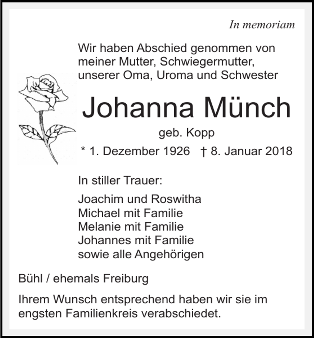 <p>In memoriam<br />Wir haben Abschied genommen von<br />meiner Mutter, Schwiegermutter,<br />unserer Oma, Uroma und Schwester</p><p>Johanna Münch<br />geb. Kopp</p><p>* 1. Dezember 1926 † 8. Januar 2018<br />In stiller Trauer:<br />Joachim und Roswitha<br />Michael mit Familie<br />Melanie mit Familie<br />Johannes mit Familie<br />sowie alle Angehörigen<br />Bühl / ehemals Freiburg<br />Ihrem Wunsch entsprechend haben wir sie im<br />engsten Familienkreis verabschiedet.</p>