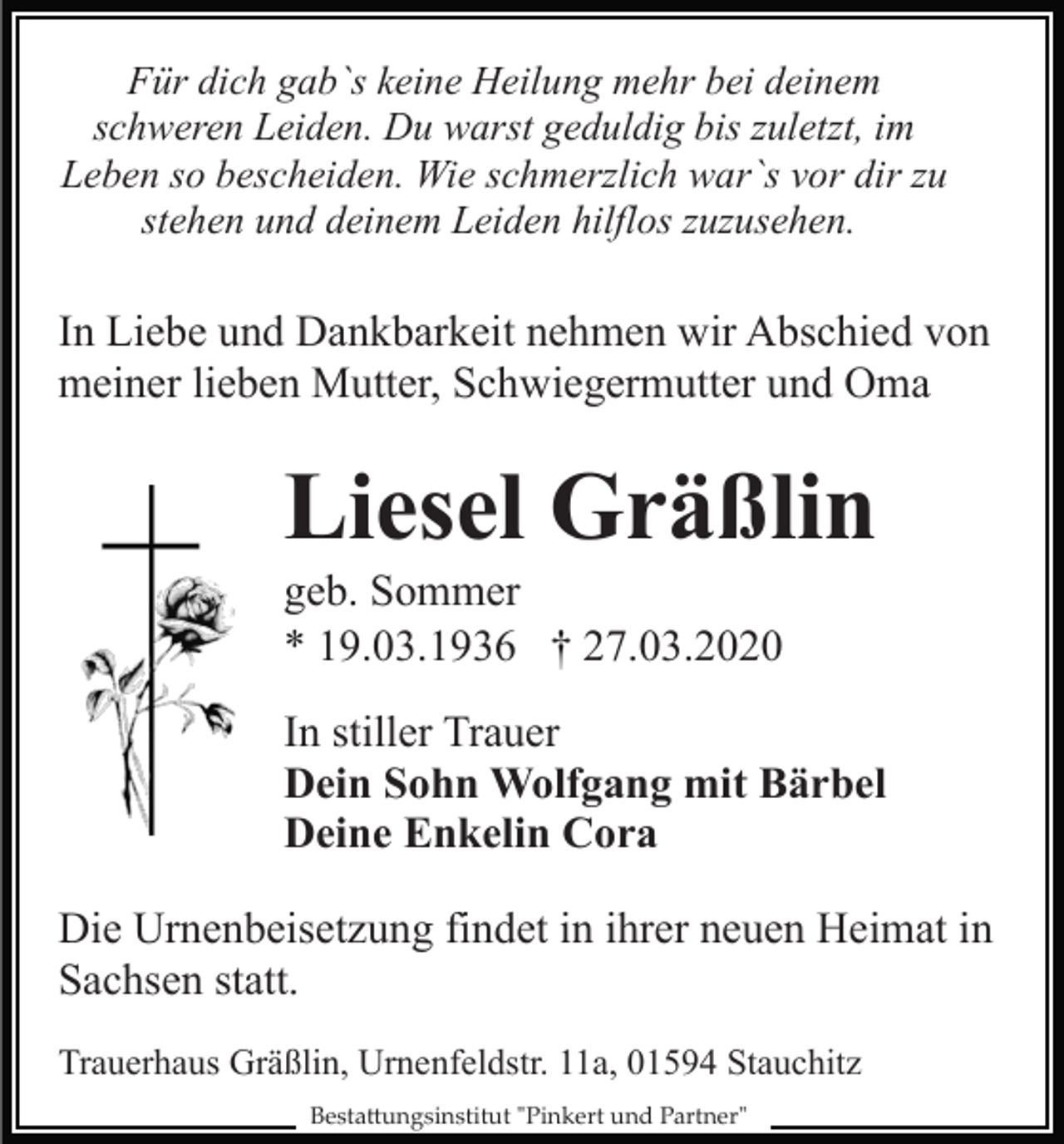 <p>Für dich gab`s keine Heilung mehr bei deinem<br />schweren Leiden. Du warst geduldig bis zuletzt, im<br />Leben so bescheiden. Wie schmerzlich war`s vor dir zu<br />stehen und deinem Leiden hilflos zuzusehen.</p><p>In Liebe und Dankbarkeit nehmen wir Abschied von<br />meiner lieben Mutter, Schwiegermutter und Oma</p><p>Liesel Gräßlin<br />geb. Sommer<br />* 19.03.1936 † 27.03.2020<br />In stiller Trauer<br />Dein Sohn Wolfgang mit Bärbel<br />Deine Enkelin Cora<br />Die Urnenbeisetzung findet in ihrer neuen Heimat in<br />Sachsen statt.<br />Trauerhaus Gräßlin, Urnenfeldstr. 11a, 01594 Stauchitz<br />Besta�ungsinstitut "Pinkert und Partner"</p>