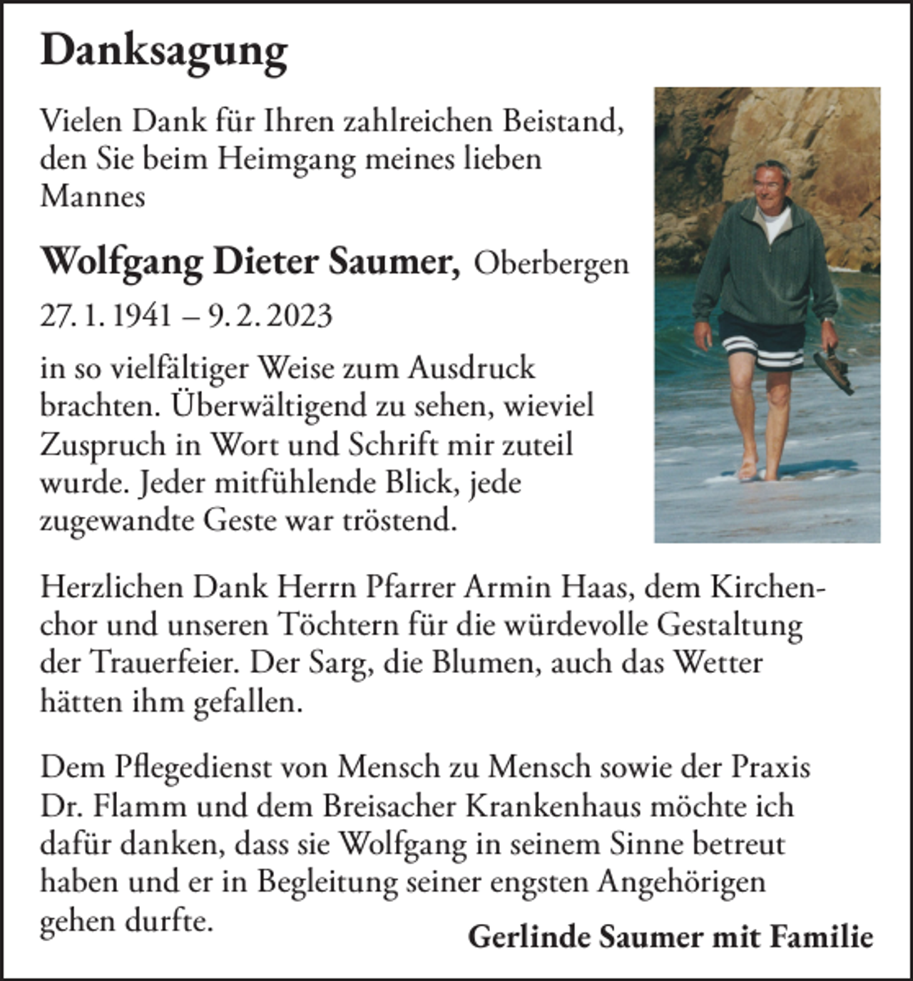 <p>Danksagung<br />Vielen Dank für Ihren zahlreichen Beistand,<br />den Sie beim Heimgang meines lieben<br />Mannes</p><p>Wolfgang Dieter Saumer, Oberbergen<br />27. 1. 1941 – 9. 2. 2023<br />in so vielfältiger Weise zum Ausdruck<br />brachten. Überwältigend zu sehen, wieviel<br />Zuspruch in Wort und Schrift mir zuteil<br />wurde. Jeder mitfühlende Blick, jede<br />zugewandte Geste war tröstend.<br />Herzlichen Dank Herrn Pfarrer Armin Haas, dem Kirchenchor und unseren Töchtern für die würdevolle Gestaltung<br />der Trauerfeier. Der Sarg, die Blumen, auch das Wetter<br />hätten ihm gefallen.<br />Dem Pflegedienst von Mensch zu Mensch sowie der Praxis<br />Dr. Flamm und dem Breisacher Krankenhaus möchte ich<br />dafür danken, dass sie Wolfgang in seinem Sinne betreut<br />haben und er in Begleitung seiner engsten Angehörigen<br />gehen durfte.<br />Gerlinde Saumer mit Familie</p>