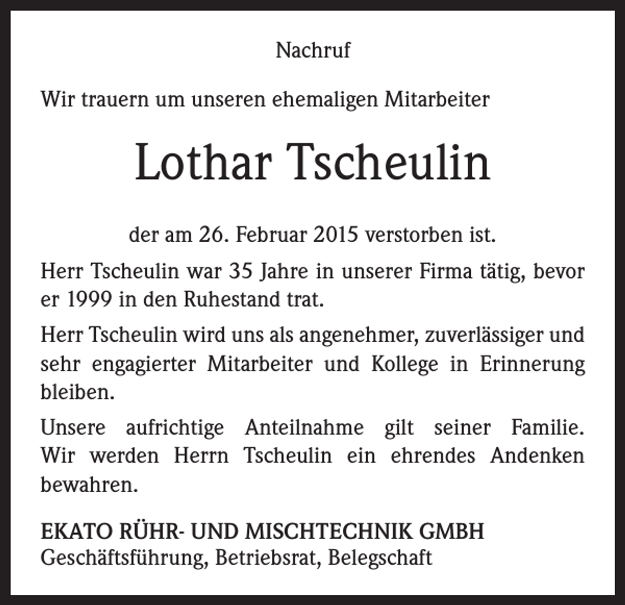 <p>Nachruf<br />Wir trauern um unseren ehemaligen Mitarbeiter</p><p>Lothar Tscheulin<br />der am 26. Februar 2015 verstorben ist.<br />Herr Tscheulin war 35 Jahre in unserer Firma tätig, bevor<br />er 1999 in den Ruhestand trat.<br />Herr Tscheulin wird uns als angenehmer, zuverlässiger und<br />sehr engagierter Mitarbeiter und Kollege in Erinnerung<br />bleiben.<br />Unsere aufrichtige Anteilnahme gilt seiner Familie.<br />Wir werden Herrn Tscheulin ein ehrendes Andenken<br />bewahren.<br />EKATO RÜHR- UND MISCHTECHNIK GMBH<br />Geschäftsführung, Betriebsrat, Belegschaft</p>