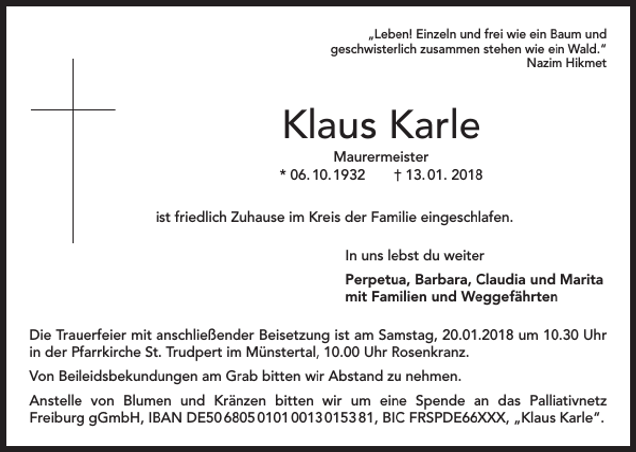 <p>„Leben! Einzeln und frei wie ein Baum und<br />geschwisterlich zusammen stehen wie ein Wald.“<br />Nazim Hikmet</p><p>Klaus Karle</p><p>Maurermeister<br />* 06. 10. 1932 † 13. 01. 2018<br />ist friedlich Zuhause im Kreis der Familie eingeschlafen.<br />In uns lebst du weiter<br />Perpetua, Barbara, Claudia und Marita<br />mit Familien und Weggefährten<br />Die Trauerfeier mit anschließender Beisetzung ist am Samstag, 20.01.2018 um 10.30 Uhr<br />in der Pfarrkirche St. Trudpert im Münstertal, 10.00 Uhr Rosenkranz.<br />Von Beileidsbekundungen am Grab bitten wir Abstand zu nehmen.<br />Anstelle von Blumen und Kränzen bitten wir um eine Spende an das Palliativnetz<br />Freiburg gGmbH, IBAN DE50 6805 0101 0013 0153 81, BIC FRSPDE66XXX, „Klaus Karle“.</p>