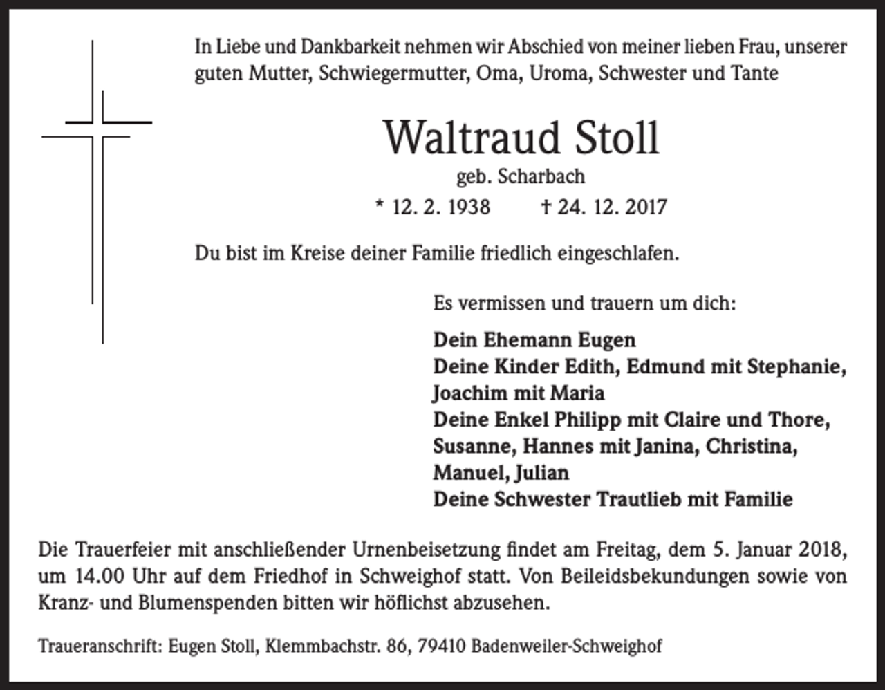 <p>In Liebe und Dankbarkeit nehmen wir Abschied von meiner lieben Frau, unserer<br />guten Mutter, Schwiegermutter, Oma, Uroma, Schwester und Tante</p><p>Waltraud Stoll</p><p>geb. Scharbach<br />* 12. 2. 1938<br />† 24. 12. 2017<br />Du bist im Kreise deiner Familie friedlich eingeschlafen.<br />Es vermissen und trauern um dich:<br />Dein Ehemann Eugen<br />Deine Kinder Edith, Edmund mit Stephanie,<br />Joachim mit Maria<br />Deine Enkel Philipp mit Claire und Thore,<br />Susanne, Hannes mit Janina, Christina,<br />Manuel, Julian<br />Deine Schwester Trautlieb mit Familie<br />Die Trauerfeier mit anschließender Urnenbeisetzung findet am Freitag, dem 5. Januar 2018,<br />um 14.00 Uhr auf dem Friedhof in Schweighof statt. Von Beileidsbekundungen sowie von<br />Kranz- und Blumenspenden bitten wir höflichst abzusehen.<br />Traueranschrift: Eugen Stoll, Klemmbachstr. 86, 79410 Badenweiler-Schweighof</p>