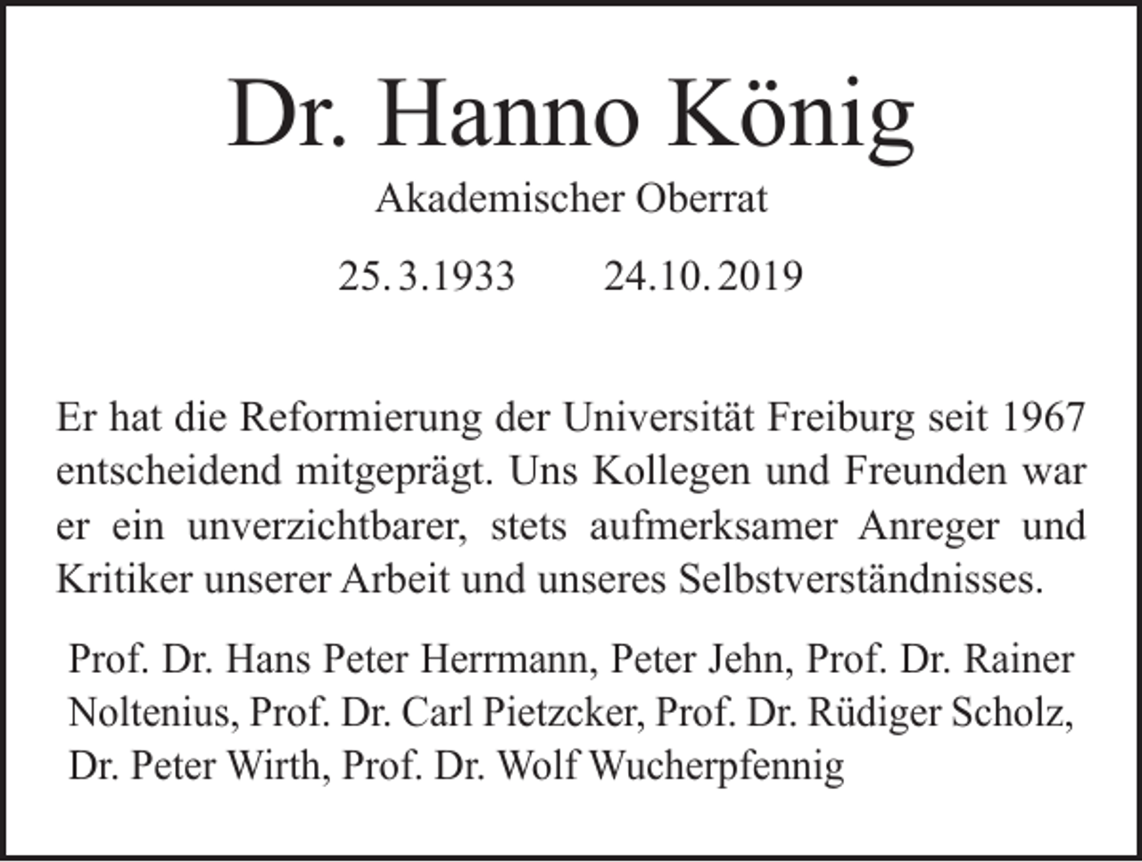 <p>Dr. Hanno König<br />Akademischer Oberrat</p><p>25. 3.1933 24.10. 2019<br />Er hat die Reformierung der Universität Freiburg seit 1967<br />entscheidend mitgeprägt. Uns Kollegen und Freunden war<br />er ein unverzichtbarer, stets aufmerksamer Anreger und<br />­Kritiker unserer Arbeit und unseres Selbstverständnisses.<br />Prof. Dr. Hans Peter Herrmann, Peter Jehn, Prof. Dr. R<br />­ ainer<br />Noltenius, Prof. Dr. Carl Pietzcker, Prof. Dr. Rüdiger Scholz,<br />Dr. Peter Wirth, Prof. Dr. Wolf Wucherpfennig</p>
