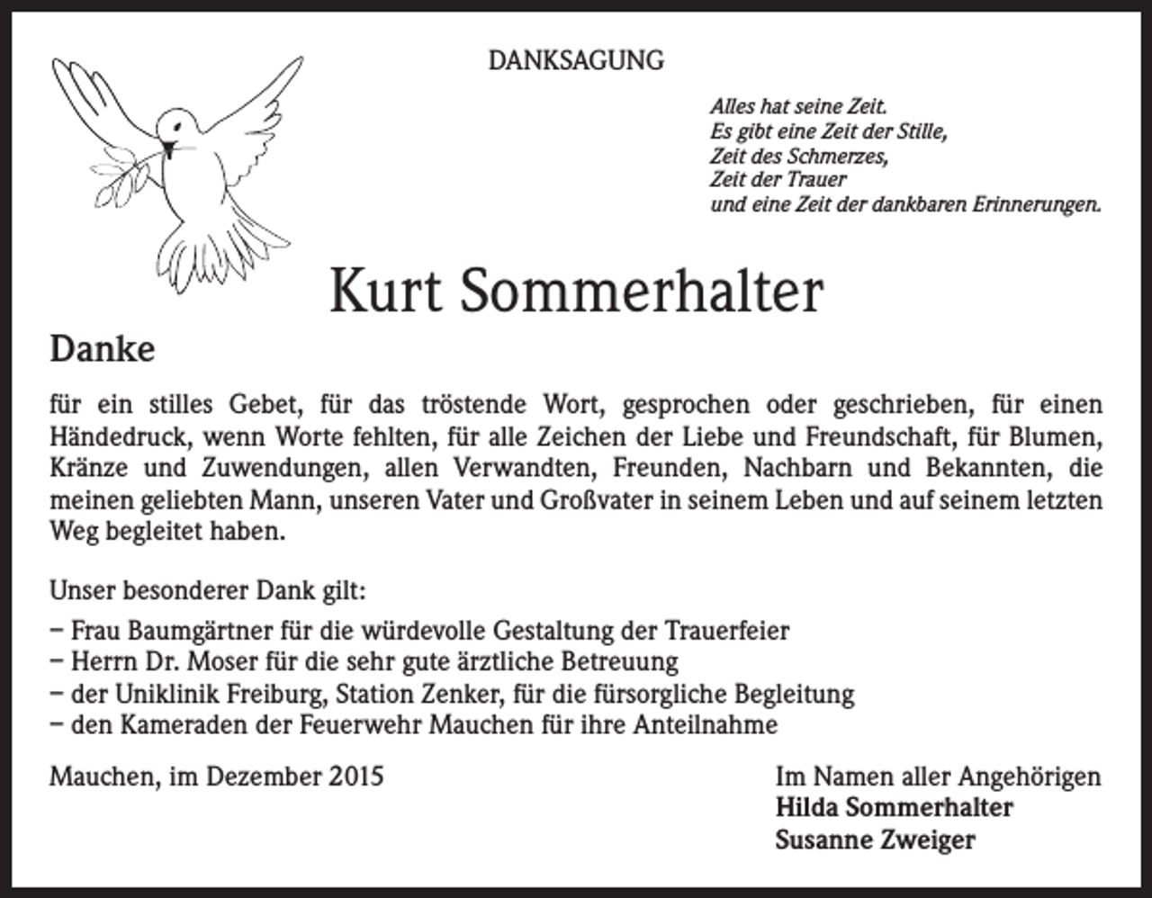 <p>DANKSAGUNG<br />Alles hat seine Zeit.<br />Es gibt eine Zeit der Stille,<br />Zeit des Schmerzes,<br />Zeit der Trauer<br />und eine Zeit der dankbaren Erinnerungen.</p><p>Danke</p><p>Kurt Sommerhalter</p><p>für ein stilles Gebet, für das tröstende Wort, gesprochen oder geschrieben, für einen<br />Händedruck, wenn Worte fehlten, für alle Zeichen der Liebe und Freundschaft, für Blumen,<br />Kränze und Zuwendungen, allen Verwandten, Freunden, Nachbarn und Bekannten, die<br />meinen geliebten Mann, unseren Vater und Großvater in seinem Leben und auf seinem letzten<br />Weg begleitet haben.<br />Unser besonderer Dank gilt:<br />– Frau Baumgärtner für die würdevolle Gestaltung der Trauerfeier<br />– Herrn Dr. Moser für die sehr gute ärztliche Betreuung<br />– der Uniklinik Freiburg, Station Zenker, für die fürsorgliche Begleitung<br />– den Kameraden der Feuerwehr Mauchen für ihre Anteilnahme<br />Mauchen, im Dezember 2015 Im Namen aller Angehörigen<br />Hilda Sommerhalter<br />Susanne Zweiger</p>