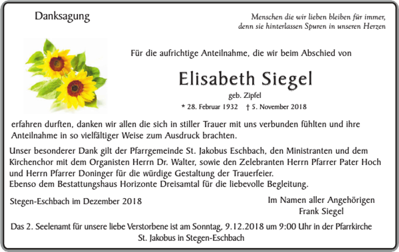<p>Danksagung</p><p>Menschen die wir lieben bleiben für immer,<br />denn sie hinterlassen Spuren in unseren Herzen</p><p>Für die aufrichtige Anteilnahme, die wir beim Abschied von</p><p>Elisabeth Siegel<br />geb. Zipfel</p><p>* 28. Februar 1932</p><p>† 5. November 2018</p><p>erfahren durften, danken wir allen die sich in stiller Trauer mit uns verbunden fühlten und ihre<br />Anteilnahme in so vielfältiger Weise zum Ausdruck brachten.<br />Unser besonderer Dank gilt der Pfarrgemeinde St. Jakobus Eschbach, den Ministranten und dem<br />Kirchenchor mit dem Organisten Herrn Dr. Walter, sowie den Zelebranten Herrn Pfarrer Pater Hoch<br />und Herrn Pfarrer Doninger für die würdige Gestaltung der Trauerfeier.<br />Ebenso dem Bestattungshaus Horizonte Dreisamtal für die liebevolle Begleitung.<br />Stegen-Eschbach im Dezember 2018</p><p>Im Namen aller Angehörigen<br />Frank Siegel</p><p>Das 2. Seelenamt für unsere liebe Verstorbene ist am Sonntag, 9.12.2018 um 9:00 Uhr in der Pfarrkirche<br />St. Jakobus in Stegen-Eschbach</p>