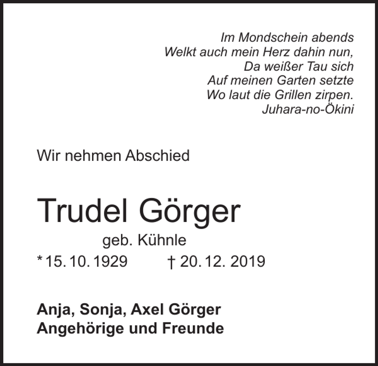 <p>Im Mondschein abends<br />Welkt auch mein Herz dahin nun,<br />Da weißer Tau sich<br />Auf meinen Garten setzte<br />Wo laut die Grillen zirpen.<br />Juhara-no-Ökini</p><p>Wir nehmen Abschied</p><p>Trudel Görger</p><p>geb. Kühnle<br />* 15. 10. 1929<br />† 20. 12. 2019<br />Anja, Sonja, Axel Görger<br />Angehörige und Freunde</p>