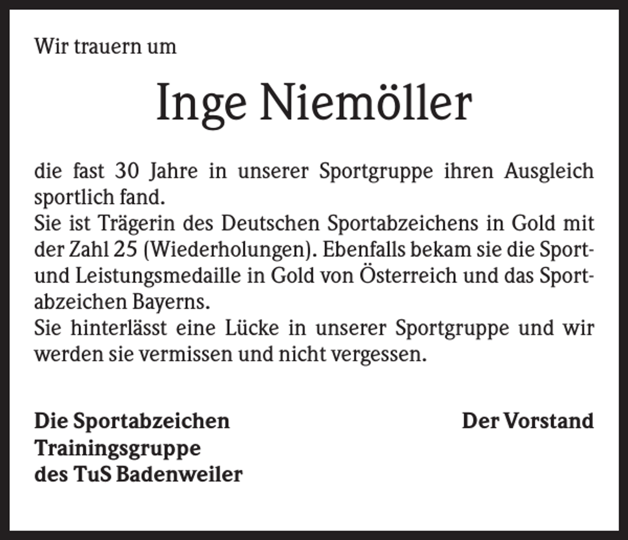 <p>Wir trauern um</p><p>Inge Niemöller<br />die fast 30 Jahre in unserer Sportgruppe ihren Ausgleich<br />sportlich fand.<br />Sie ist Trägerin des Deutschen Sportabzeichens in Gold mit<br />der Zahl 25 (Wiederholungen). Ebenfalls bekam sie die Sportund Leistungsmedaille in Gold von Österreich und das Sportabzeichen Bayerns.<br />Sie hinterlässt eine Lücke in unserer Sportgruppe und wir<br />werden sie vermissen und nicht vergessen.<br />Die Sportabzeichen<br />Trainingsgruppe<br />des TuS Badenweiler</p><p>Der Vorstand</p>