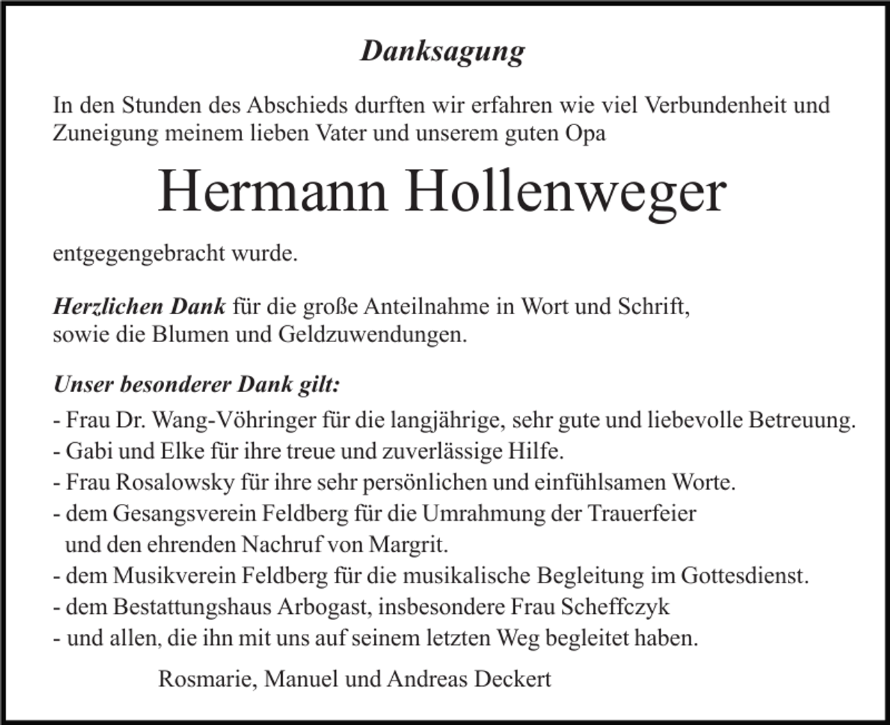 <p>Danksagung<br />In den Stunden des Abschieds durften wir erfahren wie viel Verbundenheit und<br />Zuneigung meinem lieben Vater und unserem guten Opa</p><p>Hermann Hollenweger<br />entgegengebracht wurde.<br />Herzlichen Dank für die große Anteilnahme in Wort und Schrift,<br />sowie die Blumen und Geldzuwendungen.<br />Unser besonderer Dank gilt:<br />- Frau Dr. Wang-Vöhringer für die langjährige, sehr gute und liebevolle Betreuung.<br />- Gabi und Elke für ihre treue und zuverlässige Hilfe.<br />- Frau Rosalowsky für ihre sehr persönlichen und einfühlsamen Worte.<br />- dem Gesangsverein Feldberg für die Umrahmung der Trauerfeier<br />und den ehrenden Nachruf von Margrit.<br />- dem Musikverein Feldberg für die musikalische Begleitung im Gottesdienst.<br />- dem Bestattungshaus Arbogast, insbesondere Frau Scheffczyk<br />- und allen, die ihn mit uns auf seinem letzten Weg begleitet haben.<br />Rosmarie, Manuel und Andreas Deckert</p>