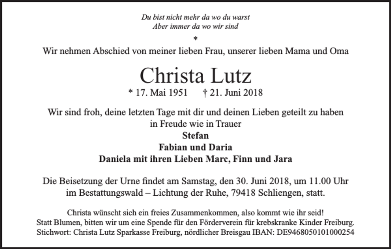 <p>Du bist nicht mehr da wo du warst<br />Aber immer da wo wir sind</p><p>*<br />Wir nehmen Abschied von meiner lieben Frau, unserer lieben Mama und Oma</p><p>Christa Lutz</p><p>* 17. Mai 1951</p><p>† 21. Juni 2018</p><p>Wir sind froh, deine letzten Tage mit dir und deinen Lieben geteilt zu haben<br />in Freude wie in Trauer<br />Stefan<br />Fabian und Daria<br />Daniela mit ihren Lieben Marc, Finn und Jara<br />Die Beisetzung der Urne findet am Samstag, den 30. Juni 2018, um 11.00 Uhr<br />im Bestattungswald – Lichtung der Ruhe, 79418 Schliengen, statt.<br />Christa wünscht sich ein freies Zusammenkommen, also kommt wie ihr seid!<br />Statt Blumen, bitten wir um eine Spende für den Förderverein für krebskranke Kinder Freiburg.<br />Stichwort: Christa Lutz Sparkasse Freiburg, nördlicher Breisgau IBAN: DE9468050101000254</p>