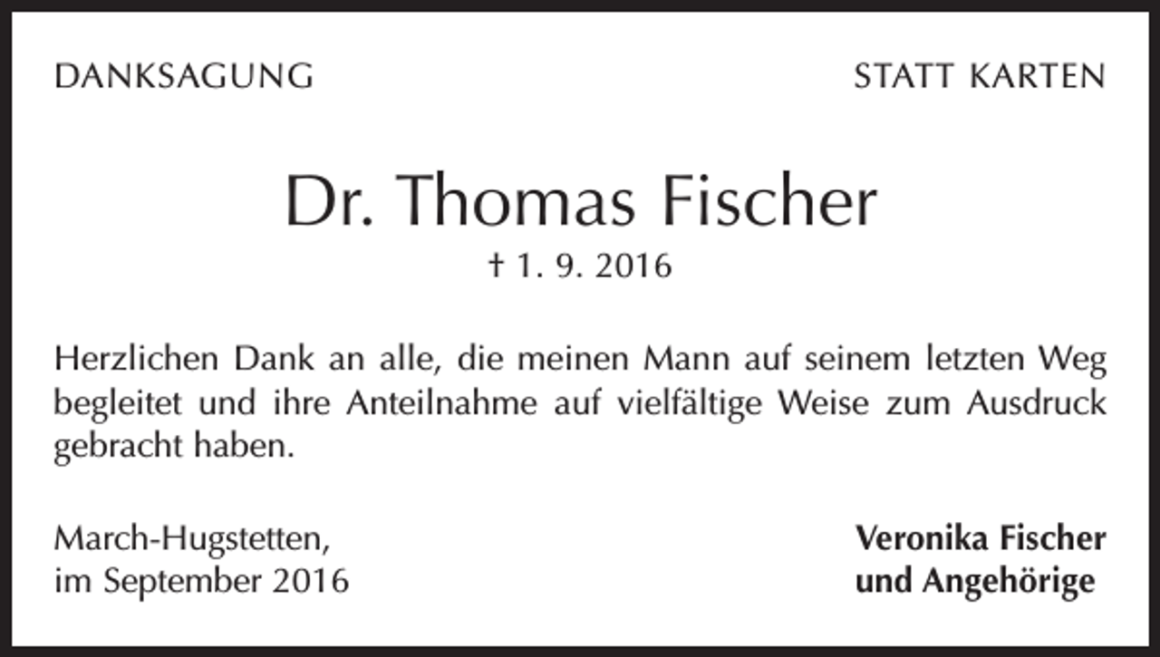 <p>DANKSAGUNG</p><p>STATT KARTEN</p><p>Dr. Thomas Fischer<br />† 1. 9. 2016<br />Herzlichen Dank an alle, die meinen Mann auf seinem letzten Weg<br />begleitet und ihre Anteilnahme auf vielfältige Weise zum Ausdruck<br />gebracht haben.<br />March-Hugstetten,<br />im September 2016</p><p>Veronika Fischer<br />und Angehörige</p>