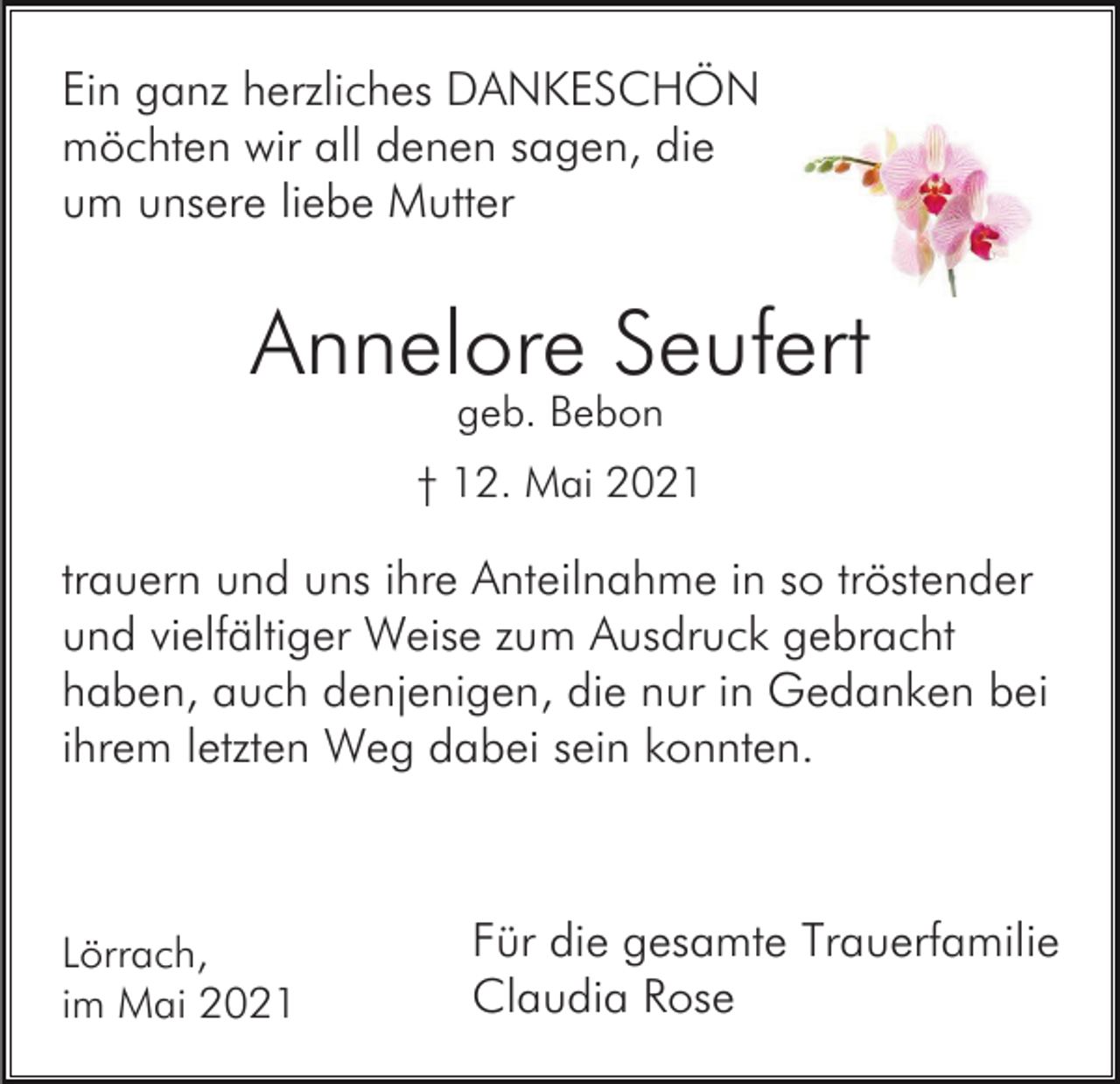 <p>Ein ganz herzliches DANKESCHÖN<br />möchten wir all denen sagen, die<br />um unsere liebe Mutter</p><p>Annelore Seufert<br />geb. Bebon</p><p>† 12. Mai 2021</p><p>trauern und uns ihre Anteilnahme in so tröstender<br />und vielfältiger Weise zum Ausdruck gebracht<br />haben, auch denjenigen, die nur in Gedanken bei<br />ihrem letzten Weg dabei sein konnten.</p><p>Lörrach,<br />im Mai 2021</p><p>Für die gesamte Trauerfamilie<br />Claudia Rose</p>