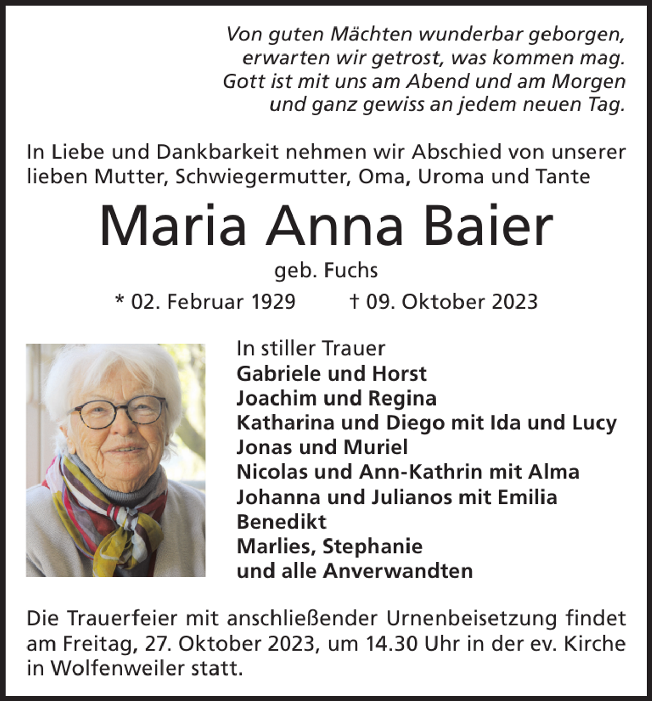 <p>Von guten Mächten wunderbar geborgen,<br />erwarten wir getrost, was kommen mag.<br />Gott ist mit uns am Abend und am Morgen<br />und ganz gewiss an jedem neuen Tag.</p><p>In Liebe und Dankbarkeit nehmen wir Abschied von unserer<br />lieben Mutter, Schwiegermutter, Oma, Uroma und Tante</p><p>Maria Anna Baier<br />geb. Fuchs</p><p>* 02. Februar 1929</p><p>† 09. Oktober 2023</p><p>In stiller Trauer<br />Gabriele und Horst<br />Joachim und Regina<br />Katharina und Diego mit Ida und Lucy<br />Jonas und Muriel<br />Nicolas und Ann-Kathrin mit Alma<br />Johanna und Julianos mit Emilia<br />Benedikt<br />Marlies, Stephanie<br />und alle Anverwandten<br />Die Trauerfeier mit anschließender Urnenbeisetzung findet<br />am Freitag, 27. Oktober 2023, um 14.30 Uhr in der ev. Kirche<br />in Wolfenweiler statt.</p>