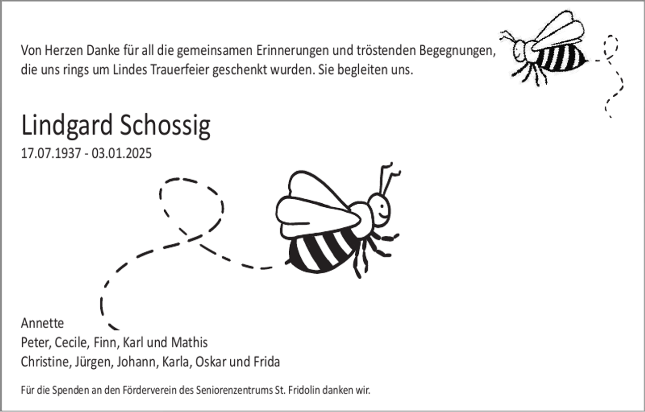 <p>Von Herzen Danke für all die gemeinsamen Erinnerungen und tröstenden Begegnungen,<br />die uns rings um Lindes Trauerfeier geschenkt wurden. Sie begleiten uns.</p><p>Lindgard Schossig<br />17.07.1937 - 03.01.2025</p><p>Annette<br />Peter, Cecile, Finn, Karl und Mathis<br />Christine, Jürgen, Johann, Karla, Oskar und Frida<br />Für die Spenden an den Förderverein des Seniorenzentrums St. Fridolin danken wir.</p>