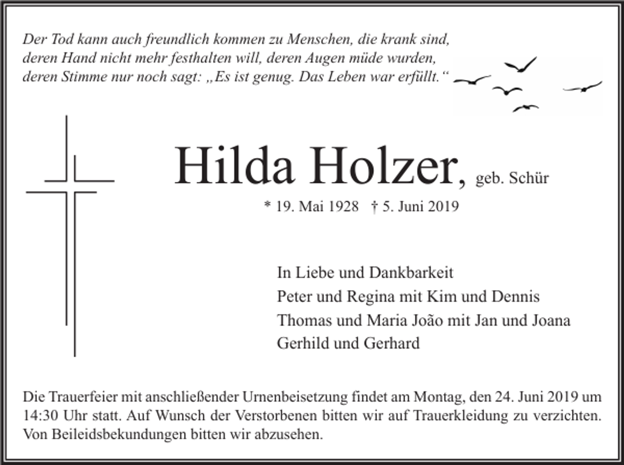 <p>Der Tod kann auch freundlich kommen zu Menschen, die krank sind,<br />deren Hand nicht mehr festhalten will, deren Augen müde wurden,<br />deren Stimme nur noch sagt: „Es ist genug. Das Leben war erfüllt.“</p><p>Hilda Holzer,</p><p>geb. Schür</p><p>* 19. Mai 1928 † 5. Juni 2019</p><p>In Liebe und Dankbarkeit<br />Peter und Regina mit Kim und Dennis<br />Thomas und Maria João mit Jan und Joana<br />Gerhild und Gerhard<br />Die Trauerfeier mit anschließender Urnenbeisetzung findet am Montag, den 24. Juni 2019 um<br />14:30 Uhr statt. Auf Wunsch der Verstorbenen bitten wir auf Trauerkleidung zu verzichten.<br />Von Beileidsbekundungen bitten wir abzusehen.</p>