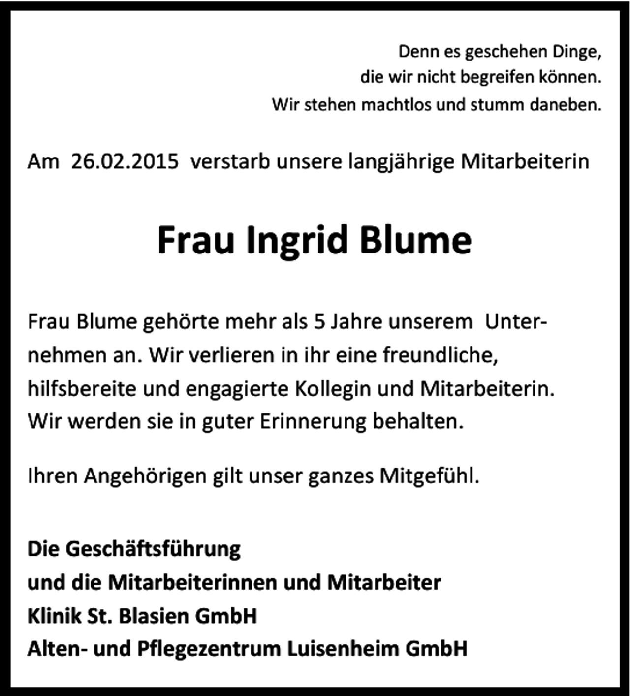 <p>Denn es geschehen Dinge,<br />die wir nicht begreifen können.<br />Wir stehen machtlos und stumm daneben.</p><p>Am 26.02.2015 verstarb unsere langjährige Mitarbeiterin</p><p>Frau Ingrid Blume<br />Frau Blume gehörte mehr als 5 Jahre unserem Unternehmen an. Wir verlieren in ihr eine freundliche,<br />hilfsbereite und engagierte Kollegin und Mitarbeiterin.<br />Wir werden sie in guter Erinnerung behalten.<br />Ihren Angehörigen gilt unser ganzes Mitgefühl.<br />Die Geschäftsführung<br />und die Mitarbeiterinnen und Mitarbeiter<br />Klinik St. Blasien GmbH<br />Alten- und Pflegezentrum Luisenheim GmbH</p>