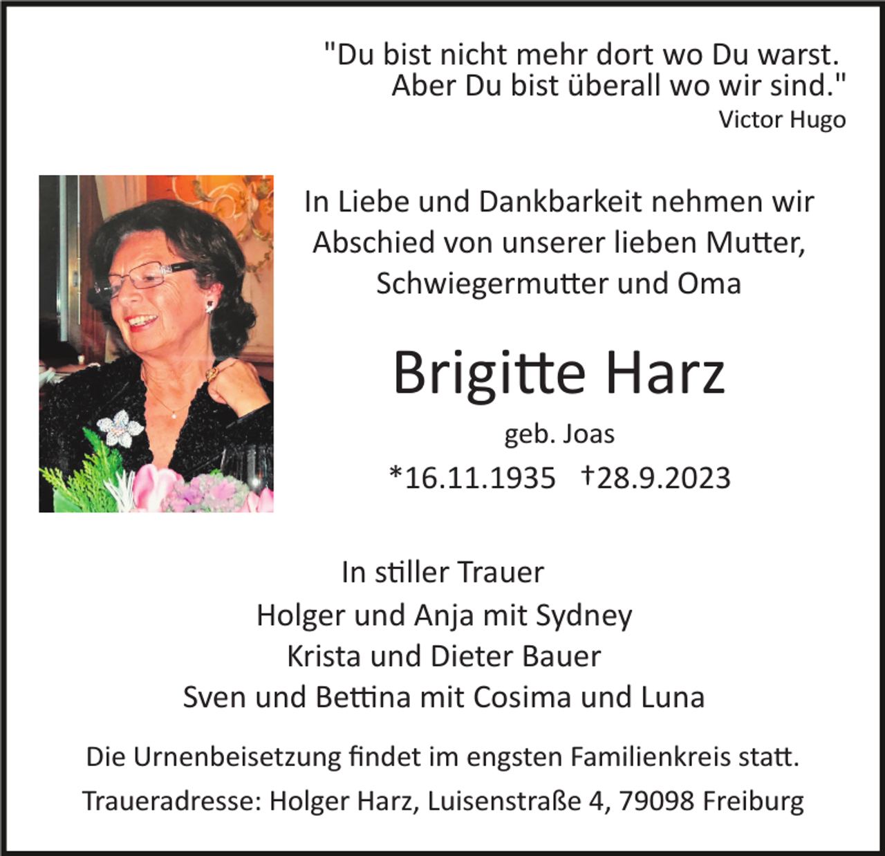 <p>"Du bist nicht mehr dort wo Du warst.<br />Aber Du bist überall wo wir sind."<br />Victor Hugo</p><p>In Liebe und Dankbarkeit nehmen wir<br />Abschied von unserer lieben Mu�er,<br />Schwiegermu�er und Oma</p><p>Brigi�e Harz<br />geb. Joas</p><p>*16.11.1935 †28.9.2023<br />In s�ller Trauer<br />Holger und Anja mit Sydney<br />Krista und Dieter Bauer<br />Sven und Be�na mit Cosima und Luna<br />Die Urnenbeisetzung ﬁndet im engsten Familienkreis sta�.<br />Traueradresse: Holger Harz, Luisenstraße 4, 79098 Freiburg</p>
