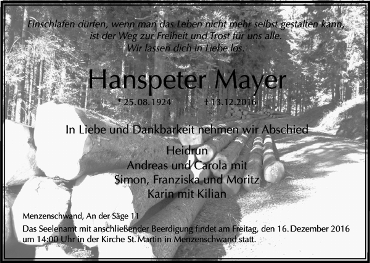 <p>Einschlafen dürfen, wenn man das Leben nicht mehr selbst gestalten kann,<br />ist der Weg zur Freiheit und Trost für uns alle.<br />Wir lassen dich in Liebe los.</p><p>Hanspeter Mayer<br />* 25. 08. 1924</p><p>† 13.12.2016</p><p>In Liebe und Dankbarkeit nehmen wir Abschied<br />Heidrun<br />Andreas und Carola mit<br />Simon, Franziska und Moritz<br />Karin mit Kilian<br />Menzenschwand, An der Säge 11</p><p>Das Seelenamt mit anschließender Beerdigung findet am Freitag, den 16. Dezember 2016<br />um 14:00 Uhr in der Kirche St. Martin in Menzenschwand statt.</p>